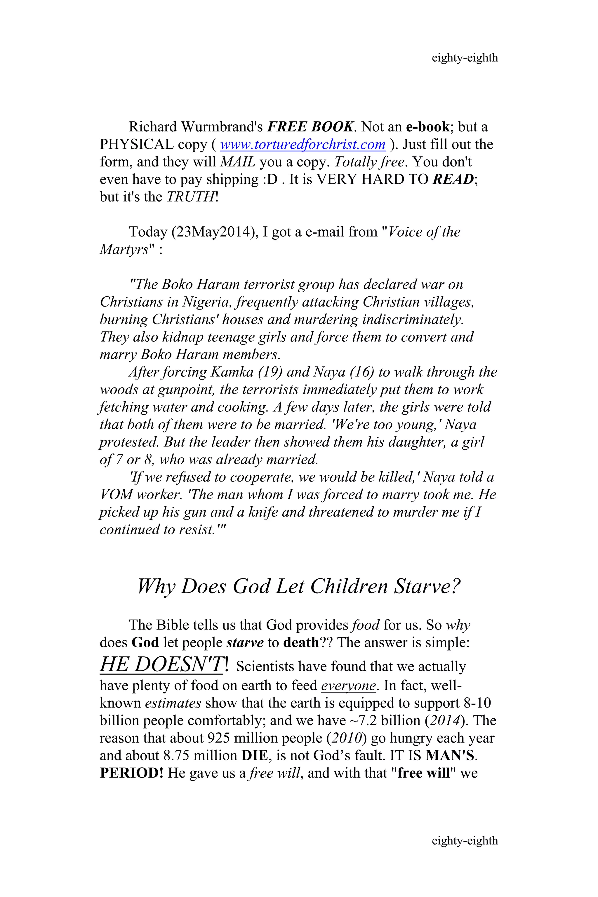 Richard Wurmbrand's FREE BOOK. Not an e-book; but a
PHYSICAL copy ( www.torturedforchrist.com ). Just fill out the
form, and they will MAIL you a copy. Totally free. You don't
even have to pay shipping :D . It is VERY HARD TO READ;
but it's the TRUTH!
Today (23May2014), I got a e-mail from "Voice of the
Martyrs" :
"The Boko Haram terrorist group has declared war on
Christians in Nigeria, frequently attacking Christian villages,
burning Christians' houses and murdering indiscriminately.
They also kidnap teenage girls and force them to convert and
marry Boko Haram members.
After forcing Kamka (19) and Naya (16) to walk through the
woods at gunpoint, the terrorists immediately put them to work
fetching water and cooking. A few days later, the girls were told
that both of them were to be married. 'We're too young,' Naya
protested. But the leader then showed them his daughter, a girl
of 7 or 8, who was already married.
'If we refused to cooperate, we would be killed,' Naya told a
VOM worker. 'The man whom I was forced to marry took me. He
picked up his gun and a knife and threatened to murder me if I
continued to resist.'"
Why Does God Let Children Starve?
The Bible tells us that God provides food for us. So why
does God let people starve to death?? The answer is simple:
HE DOESN'T! Scientists have found that we actually
have plenty of food on earth to feed everyone. In fact, well-
known estimates show that the earth is equipped to support 8-10
billion people comfortably; and we have ~7.2 billion (2014). The
reason that about 925 million people (2010) go hungry each year
and about 8.75 million DIE, is not God’s fault. IT IS MAN'S.
PERIOD! He gave us a free will, and with that "free will" we
eighty-eighth
eighty-eighth
 