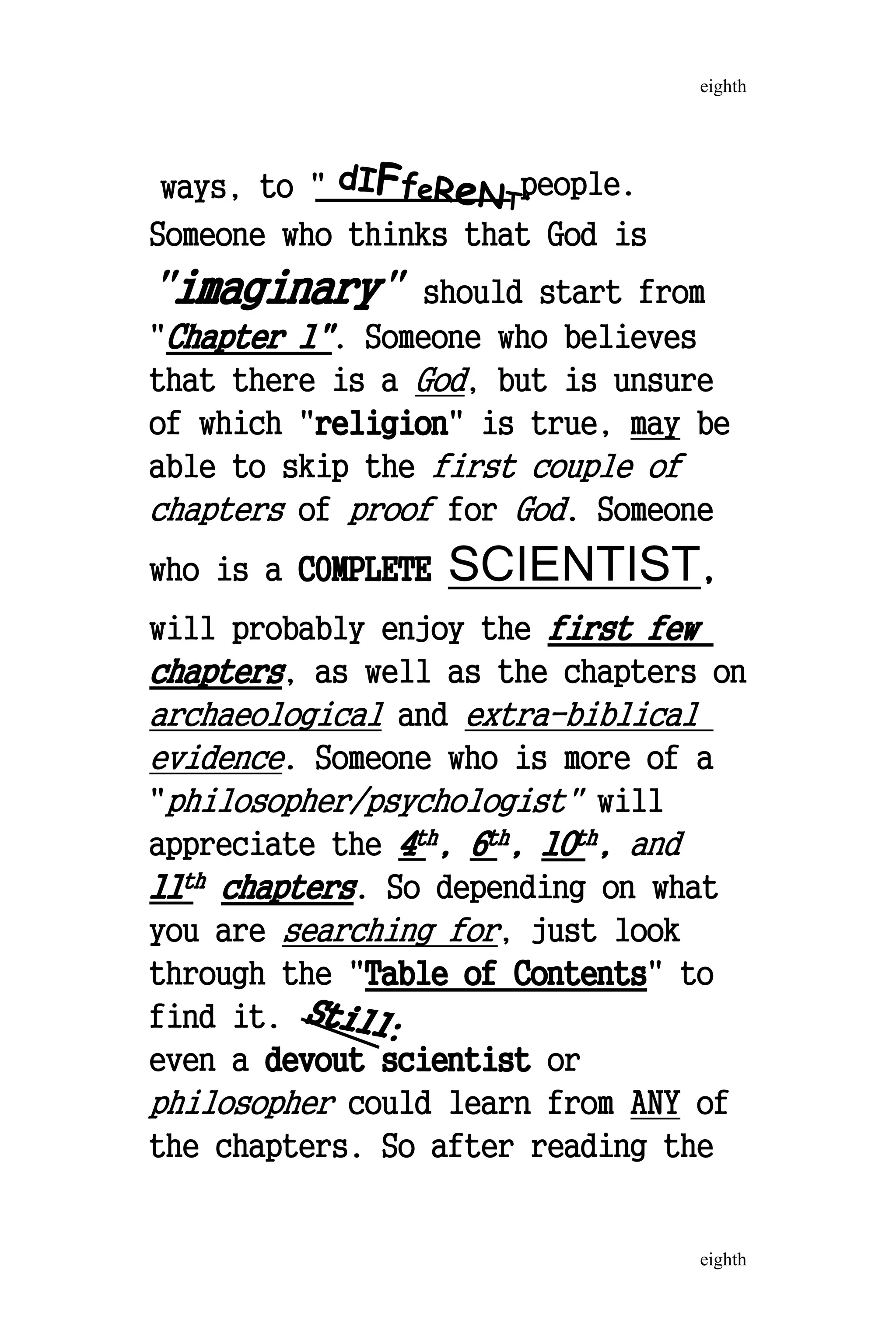 ways, to " dIFfeReNT'
people.
Someone who thinks that God is
"imaginary" should start from
"Chapter 1". Someone who believes
that there is a God, but is unsure
of which "religion" is true, may be
able to skip the first couple of
chapters of proof for God. Someone
who is a COMPLETE SCIENTIST,
will probably enjoy the first few
chapters, as well as the chapters on
archaeological and extra-biblical
evidence. Someone who is more of a
"philosopher/psychologist" will
appreciate the 4th, 6th, 10th, and
11th chapters. So depending on what
you are searching for, just look
through the "Table of Contents" to
find it. Still:
even a devout scientist or
philosopher could learn from ANY of
the chapters. So after reading the
eighth
eighth
 