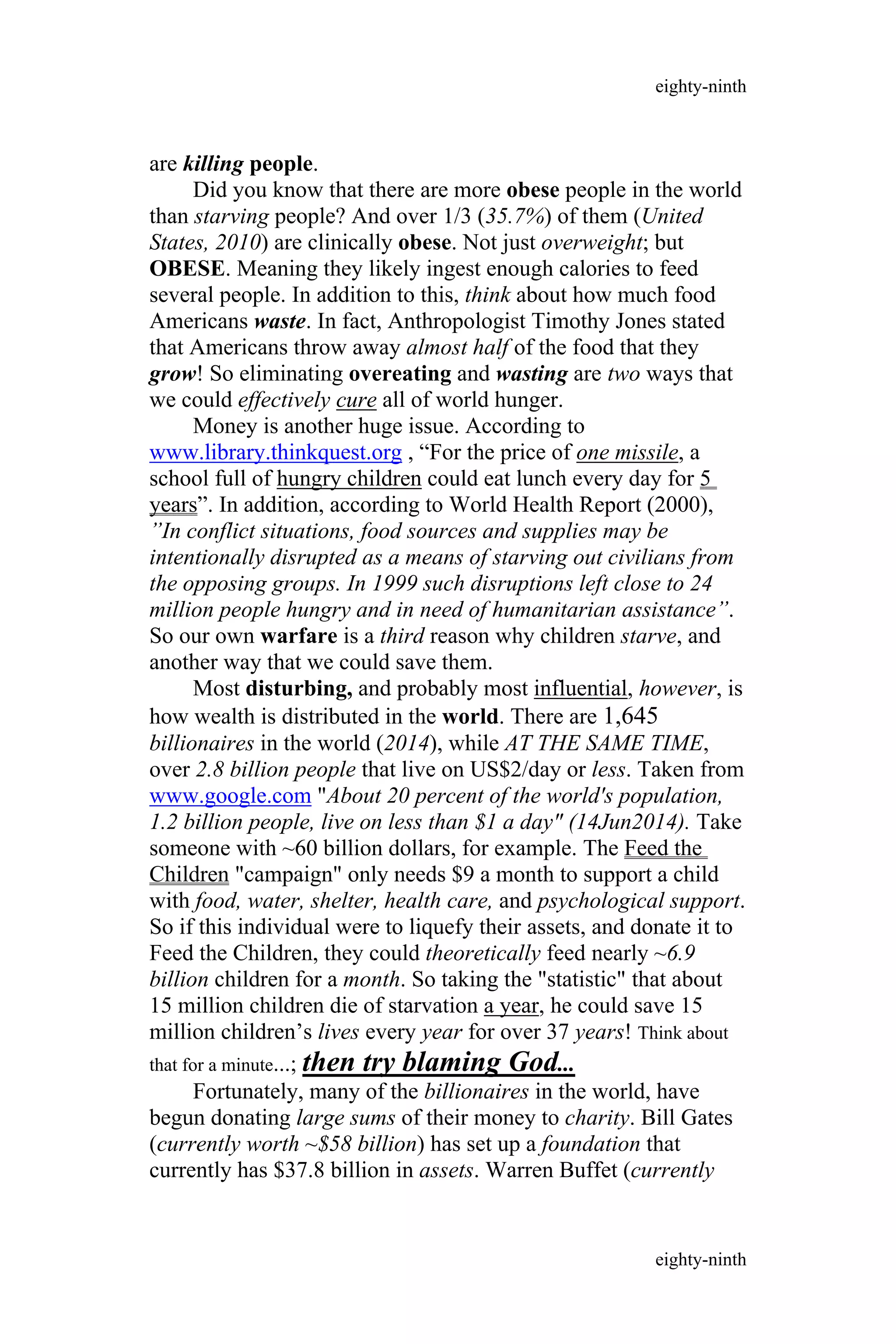 are killing people.
Did you know that there are more obese people in the world
than starving people? And over 1/3 (35.7%) of them (United
States, 2010) are clinically obese. Not just overweight; but
OBESE. Meaning they likely ingest enough calories to feed
several people. In addition to this, think about how much food
Americans waste. In fact, Anthropologist Timothy Jones stated
that Americans throw away almost half of the food that they
grow! So eliminating overeating and wasting are two ways that
we could effectively cure all of world hunger.
Money is another huge issue. According to
www.library.thinkquest.org , “For the price of one missile, a
school full of hungry children could eat lunch every day for 5
years”. In addition, according to World Health Report (2000),
”In conflict situations, food sources and supplies may be
intentionally disrupted as a means of starving out civilians from
the opposing groups. In 1999 such disruptions left close to 24
million people hungry and in need of humanitarian assistance”.
So our own warfare is a third reason why children starve, and
another way that we could save them.
Most disturbing, and probably most influential, however, is
how wealth is distributed in the world. There are 1,645
billionaires in the world (2014), while AT THE SAME TIME,
over 2.8 billion people that live on US$2/day or less. Taken from
www.google.com "About 20 percent of the world's population,
1.2 billion people, live on less than $1 a day" (14Jun2014). Take
someone with ~60 billion dollars, for example. The Feed the
Children "campaign" only needs $9 a month to support a child
with food, water, shelter, health care, and psychological support.
So if this individual were to liquefy their assets, and donate it to
Feed the Children, they could theoretically feed nearly ~6.9
billion children for a month. So taking the "statistic" that about
15 million children die of starvation a year, he could save 15
million children’s lives every year for over 37 years! Think about
that for a minute...; then try blaming God...
Fortunately, many of the billionaires in the world, have
begun donating large sums of their money to charity. Bill Gates
(currently worth ~$58 billion) has set up a foundation that
currently has $37.8 billion in assets. Warren Buffet (currently
eighty-ninth
eighty-ninth
 