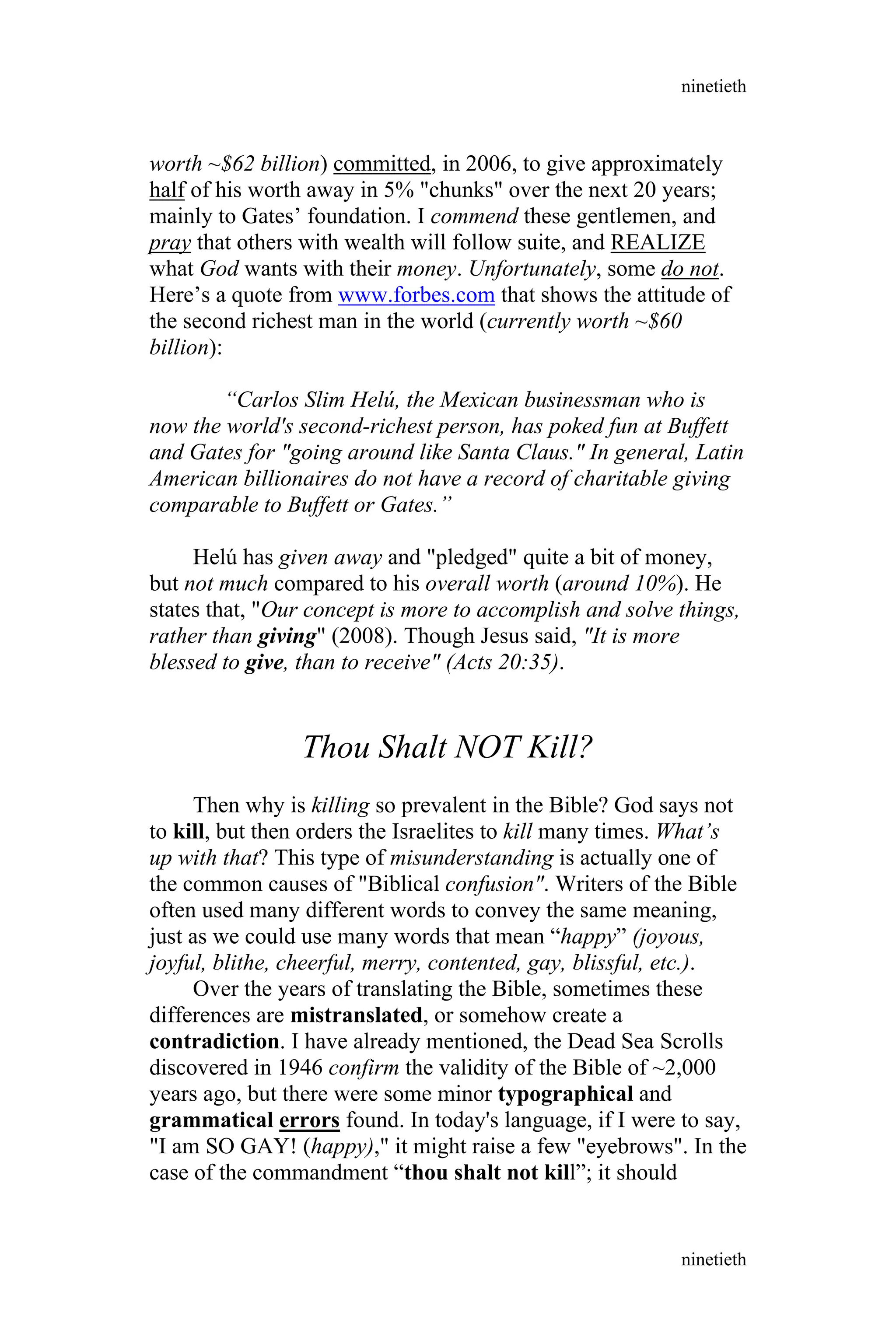 worth ~$62 billion) committed, in 2006, to give approximately
half of his worth away in 5% "chunks" over the next 20 years;
mainly to Gates’ foundation. I commend these gentlemen, and
pray that others with wealth will follow suite, and REALIZE
what God wants with their money. Unfortunately, some do not.
Here’s a quote from www.forbes.com that shows the attitude of
the second richest man in the world (currently worth ~$60
billion):
“Carlos Slim Helú, the Mexican businessman who is
now the world's second-richest person, has poked fun at Buffett
and Gates for "going around like Santa Claus." In general, Latin
American billionaires do not have a record of charitable giving
comparable to Buffett or Gates.”
Helú has given away and "pledged" quite a bit of money,
but not much compared to his overall worth (around 10%). He
states that, "Our concept is more to accomplish and solve things,
rather than giving" (2008). Though Jesus said, "It is more
blessed to give, than to receive" (Acts 20:35).
Thou Shalt NOT Kill?
Then why is killing so prevalent in the Bible? God says not
to kill, but then orders the Israelites to kill many times. What’s
up with that? This type of misunderstanding is actually one of
the common causes of "Biblical confusion". Writers of the Bible
often used many different words to convey the same meaning,
just as we could use many words that mean “happy” (joyous,
joyful, blithe, cheerful, merry, contented, gay, blissful, etc.).
Over the years of translating the Bible, sometimes these
differences are mistranslated, or somehow create a
contradiction. I have already mentioned, the Dead Sea Scrolls
discovered in 1946 confirm the validity of the Bible of ~2,000
years ago, but there were some minor typographical and
grammatical errors found. In today's language, if I were to say,
"I am SO GAY! (happy)," it might raise a few "eyebrows". In the
case of the commandment “thou shalt not kill”; it should
ninetieth
ninetieth
 