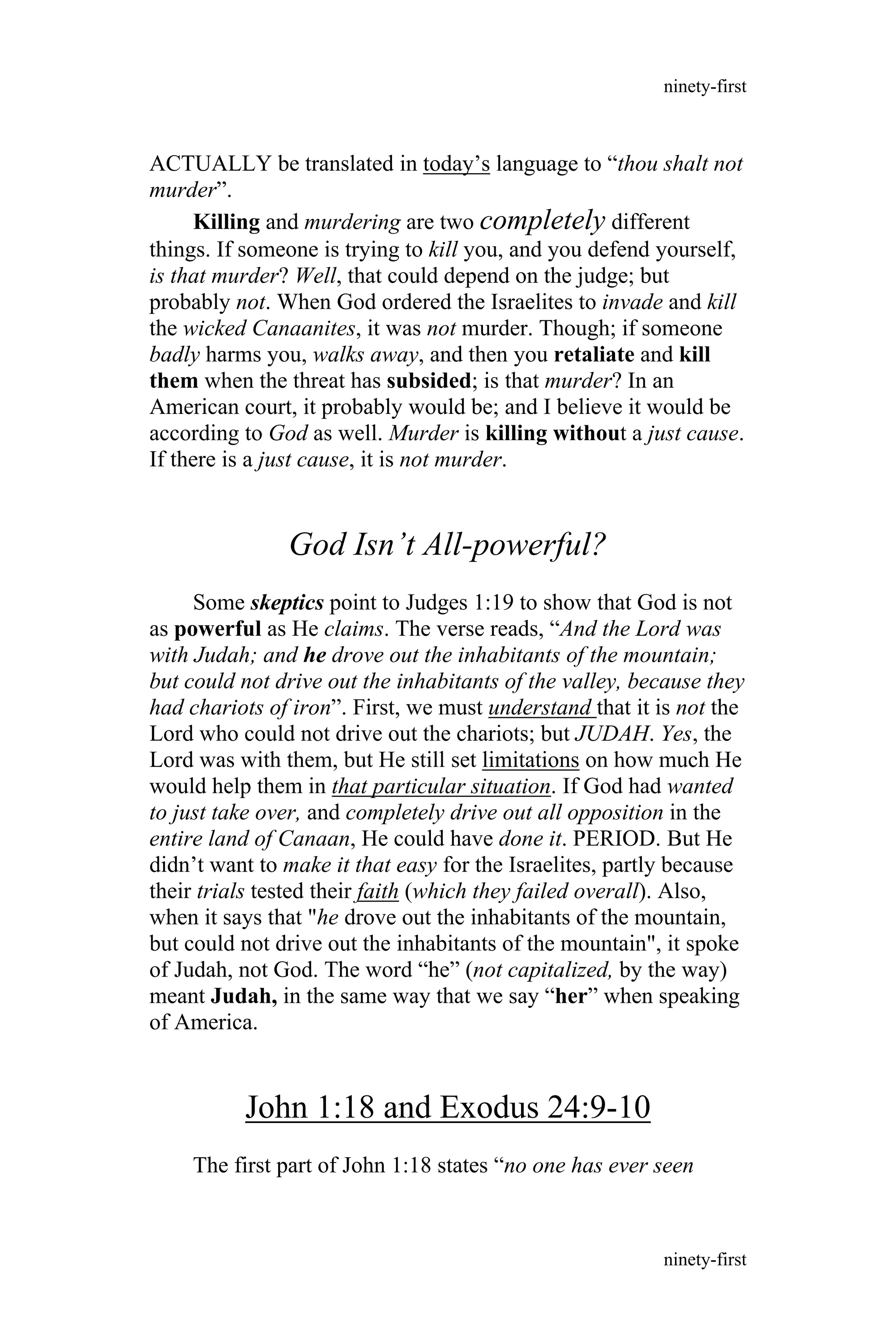 ACTUALLY be translated in today’s language to “thou shalt not
murder”.
Killing and murdering are two completely different
things. If someone is trying to kill you, and you defend yourself,
is that murder? Well, that could depend on the judge; but
probably not. When God ordered the Israelites to invade and kill
the wicked Canaanites, it was not murder. Though; if someone
badly harms you, walks away, and then you retaliate and kill
them when the threat has subsided; is that murder? In an
American court, it probably would be; and I believe it would be
according to God as well. Murder is killing without a just cause.
If there is a just cause, it is not murder.
God Isn’t All-powerful?
Some skeptics point to Judges 1:19 to show that God is not
as powerful as He claims. The verse reads, “And the Lord was
with Judah; and he drove out the inhabitants of the mountain;
but could not drive out the inhabitants of the valley, because they
had chariots of iron”. First, we must understand that it is not the
Lord who could not drive out the chariots; but JUDAH. Yes, the
Lord was with them, but He still set limitations on how much He
would help them in that particular situation. If God had wanted
to just take over, and completely drive out all opposition in the
entire land of Canaan, He could have done it. PERIOD. But He
didn’t want to make it that easy for the Israelites, partly because
their trials tested their faith (which they failed overall). Also,
when it says that "he drove out the inhabitants of the mountain,
but could not drive out the inhabitants of the mountain", it spoke
of Judah, not God. The word “he” (not capitalized, by the way)
meant Judah, in the same way that we say “her” when speaking
of America.
John 1:18 and Exodus 24:9-10
The first part of John 1:18 states “no one has ever seen
ninety-first
ninety-first
 
