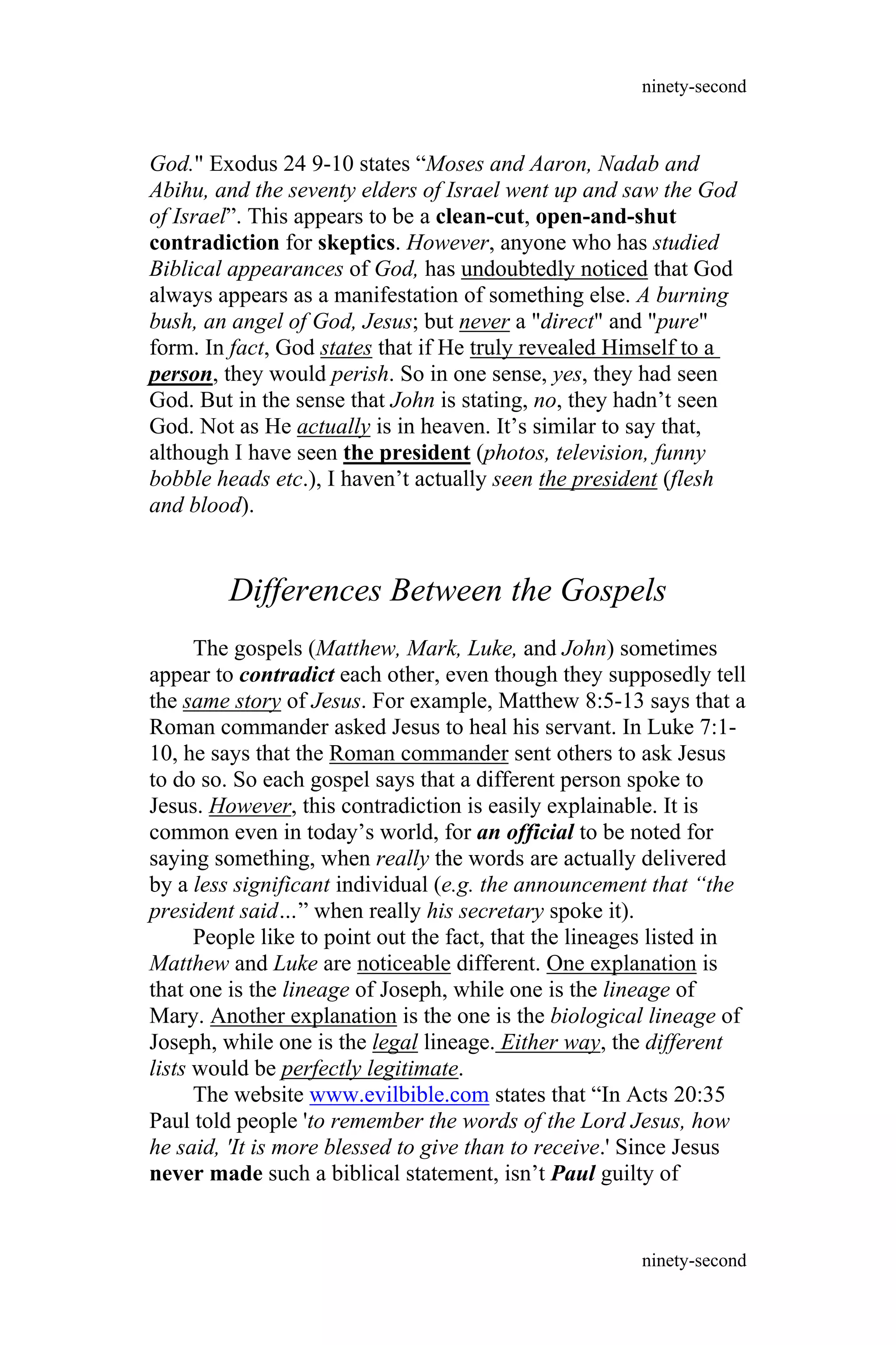 God." Exodus 24 9-10 states “Moses and Aaron, Nadab and
Abihu, and the seventy elders of Israel went up and saw the God
of Israel”. This appears to be a clean-cut, open-and-shut
contradiction for skeptics. However, anyone who has studied
Biblical appearances of God, has undoubtedly noticed that God
always appears as a manifestation of something else. A burning
bush, an angel of God, Jesus; but never a "direct" and "pure"
form. In fact, God states that if He truly revealed Himself to a
person, they would perish. So in one sense, yes, they had seen
God. But in the sense that John is stating, no, they hadn’t seen
God. Not as He actually is in heaven. It’s similar to say that,
although I have seen the president (photos, television, funny
bobble heads etc.), I haven’t actually seen the president (flesh
and blood).
Differences Between the Gospels
The gospels (Matthew, Mark, Luke, and John) sometimes
appear to contradict each other, even though they supposedly tell
the same story of Jesus. For example, Matthew 8:5-13 says that a
Roman commander asked Jesus to heal his servant. In Luke 7:1-
10, he says that the Roman commander sent others to ask Jesus
to do so. So each gospel says that a different person spoke to
Jesus. However, this contradiction is easily explainable. It is
common even in today’s world, for an official to be noted for
saying something, when really the words are actually delivered
by a less significant individual (e.g. the announcement that “the
president said…” when really his secretary spoke it).
People like to point out the fact, that the lineages listed in
Matthew and Luke are noticeable different. One explanation is
that one is the lineage of Joseph, while one is the lineage of
Mary. Another explanation is the one is the biological lineage of
Joseph, while one is the legal lineage. Either way, the different
lists would be perfectly legitimate.
The website www.evilbible.com states that “In Acts 20:35
Paul told people 'to remember the words of the Lord Jesus, how
he said, 'It is more blessed to give than to receive.' Since Jesus
never made such a biblical statement, isn’t Paul guilty of
ninety-second
ninety-second
 
