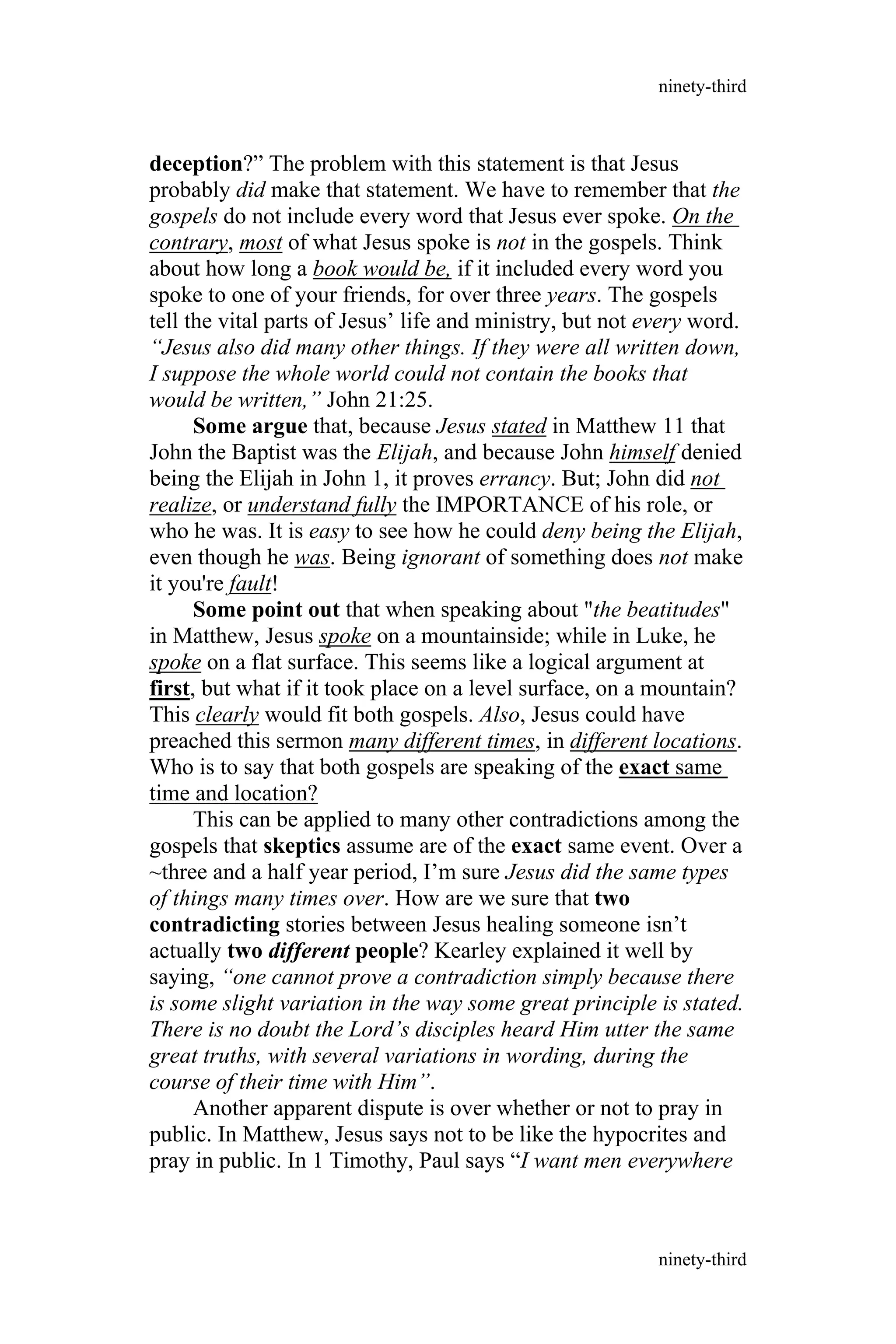 deception?” The problem with this statement is that Jesus
probably did make that statement. We have to remember that the
gospels do not include every word that Jesus ever spoke. On the
contrary, most of what Jesus spoke is not in the gospels. Think
about how long a book would be, if it included every word you
spoke to one of your friends, for over three years. The gospels
tell the vital parts of Jesus’ life and ministry, but not every word.
“Jesus also did many other things. If they were all written down,
I suppose the whole world could not contain the books that
would be written,” John 21:25.
Some argue that, because Jesus stated in Matthew 11 that
John the Baptist was the Elijah, and because John himself denied
being the Elijah in John 1, it proves errancy. But; John did not
realize, or understand fully the IMPORTANCE of his role, or
who he was. It is easy to see how he could deny being the Elijah,
even though he was. Being ignorant of something does not make
it you're fault!
Some point out that when speaking about "the beatitudes"
in Matthew, Jesus spoke on a mountainside; while in Luke, he
spoke on a flat surface. This seems like a logical argument at
first, but what if it took place on a level surface, on a mountain?
This clearly would fit both gospels. Also, Jesus could have
preached this sermon many different times, in different locations.
Who is to say that both gospels are speaking of the exact same
time and location?
This can be applied to many other contradictions among the
gospels that skeptics assume are of the exact same event. Over a
~three and a half year period, I’m sure Jesus did the same types
of things many times over. How are we sure that two
contradicting stories between Jesus healing someone isn’t
actually two different people? Kearley explained it well by
saying, “one cannot prove a contradiction simply because there
is some slight variation in the way some great principle is stated.
There is no doubt the Lord’s disciples heard Him utter the same
great truths, with several variations in wording, during the
course of their time with Him”.
Another apparent dispute is over whether or not to pray in
public. In Matthew, Jesus says not to be like the hypocrites and
pray in public. In 1 Timothy, Paul says “I want men everywhere
ninety-third
ninety-third
 