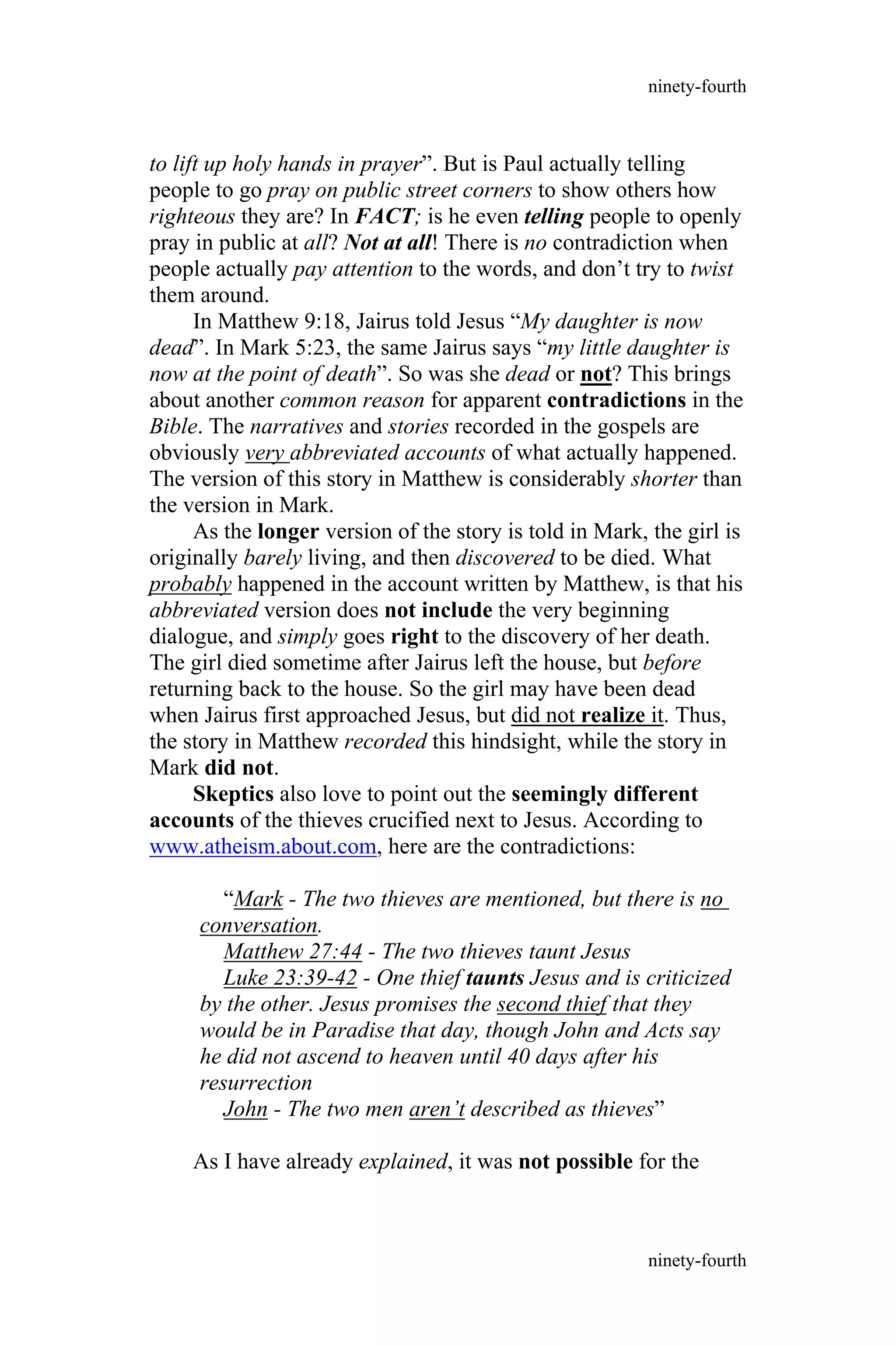to lift up holy hands in prayer”. But is Paul actually telling
people to go pray on public street corners to show others how
righteous they are? In FACT; is he even telling people to openly
pray in public at all? Not at all! There is no contradiction when
people actually pay attention to the words, and don’t try to twist
them around.
In Matthew 9:18, Jairus told Jesus “My daughter is now
dead”. In Mark 5:23, the same Jairus says “my little daughter is
now at the point of death”. So was she dead or not? This brings
about another common reason for apparent contradictions in the
Bible. The narratives and stories recorded in the gospels are
obviously very abbreviated accounts of what actually happened.
The version of this story in Matthew is considerably shorter than
the version in Mark.
As the longer version of the story is told in Mark, the girl is
originally barely living, and then discovered to be died. What
probably happened in the account written by Matthew, is that his
abbreviated version does not include the very beginning
dialogue, and simply goes right to the discovery of her death.
The girl died sometime after Jairus left the house, but before
returning back to the house. So the girl may have been dead
when Jairus first approached Jesus, but did not realize it. Thus,
the story in Matthew recorded this hindsight, while the story in
Mark did not.
Skeptics also love to point out the seemingly different
accounts of the thieves crucified next to Jesus. According to
www.atheism.about.com, here are the contradictions:
“Mark - The two thieves are mentioned, but there is no
conversation.
Matthew 27:44 - The two thieves taunt Jesus
Luke 23:39-42 - One thief taunts Jesus and is criticized
by the other. Jesus promises the second thief that they
would be in Paradise that day, though John and Acts say
he did not ascend to heaven until 40 days after his
resurrection
John - The two men aren’t described as thieves”
As I have already explained, it was not possible for the
ninety-fourth
ninety-fourth
 