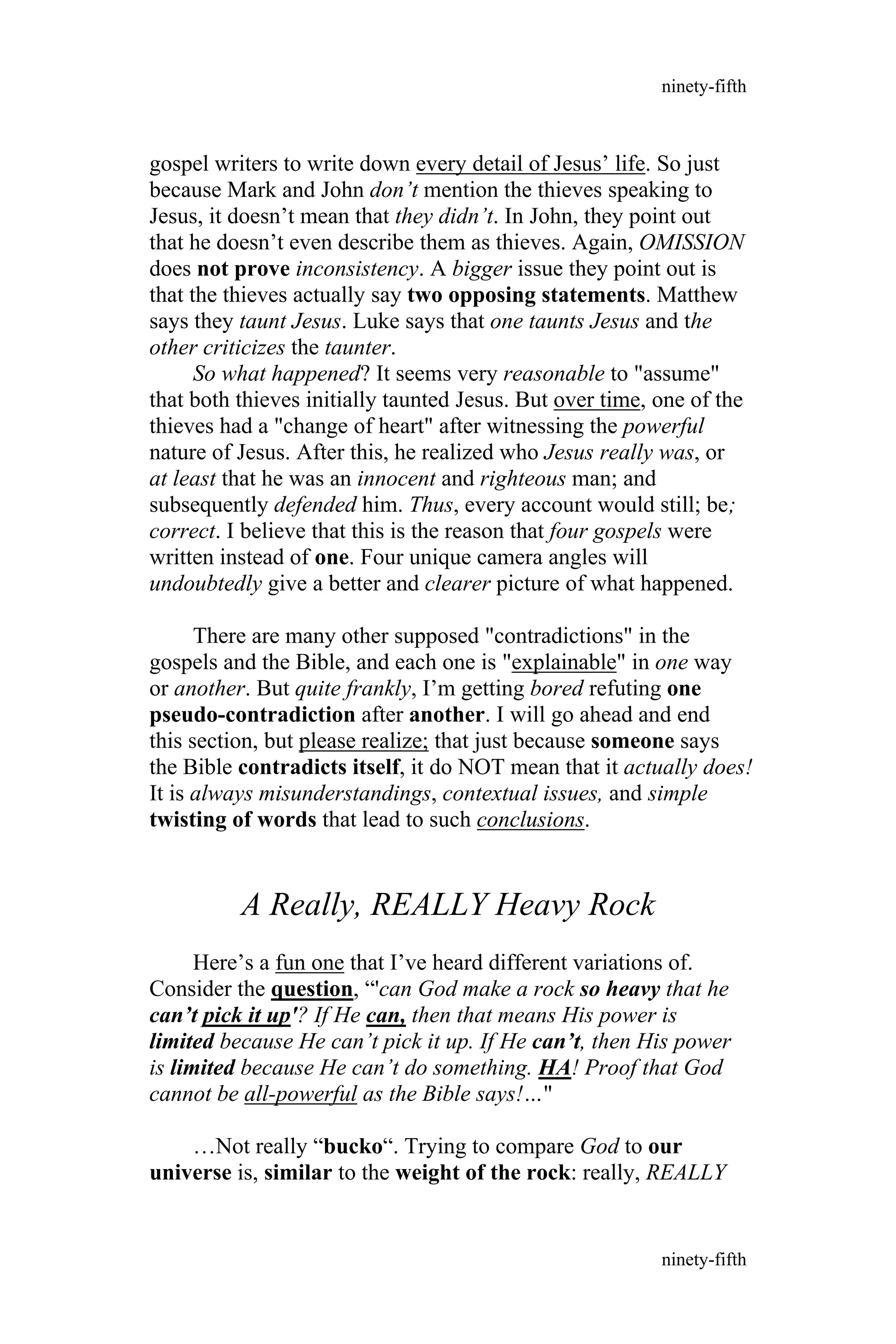 gospel writers to write down every detail of Jesus’ life. So just
because Mark and John don’t mention the thieves speaking to
Jesus, it doesn’t mean that they didn’t. In John, they point out
that he doesn’t even describe them as thieves. Again, OMISSION
does not prove inconsistency. A bigger issue they point out is
that the thieves actually say two opposing statements. Matthew
says they taunt Jesus. Luke says that one taunts Jesus and the
other criticizes the taunter.
So what happened? It seems very reasonable to "assume"
that both thieves initially taunted Jesus. But over time, one of the
thieves had a "change of heart" after witnessing the powerful
nature of Jesus. After this, he realized who Jesus really was, or
at least that he was an innocent and righteous man; and
subsequently defended him. Thus, every account would still; be;
correct. I believe that this is the reason that four gospels were
written instead of one. Four unique camera angles will
undoubtedly give a better and clearer picture of what happened.
There are many other supposed "contradictions" in the
gospels and the Bible, and each one is "explainable" in one way
or another. But quite frankly, I’m getting bored refuting one
pseudo-contradiction after another. I will go ahead and end
this section, but please realize; that just because someone says
the Bible contradicts itself, it do NOT mean that it actually does!
It is always misunderstandings, contextual issues, and simple
twisting of words that lead to such conclusions.
A Really, REALLY Heavy Rock
Here’s a fun one that I’ve heard different variations of.
Consider the question, “'can God make a rock so heavy that he
can’t pick it up'? If He can, then that means His power is
limited because He can’t pick it up. If He can’t, then His power
is limited because He can’t do something. HA! Proof that God
cannot be all-powerful as the Bible says!…"
…Not really “bucko“. Trying to compare God to our
universe is, similar to the weight of the rock: really, REALLY
ninety-fifth
ninety-fifth
 