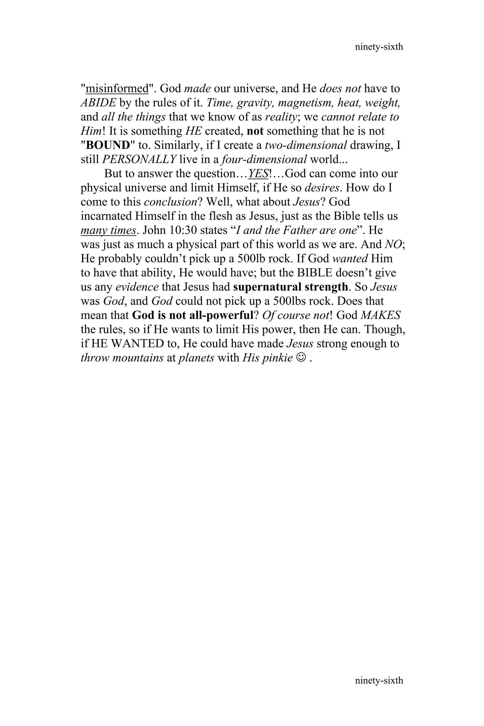 "misinformed". God made our universe, and He does not have to
ABIDE by the rules of it. Time, gravity, magnetism, heat, weight,
and all the things that we know of as reality; we cannot relate to
Him! It is something HE created, not something that he is not
"BOUND" to. Similarly, if I create a two-dimensional drawing, I
still PERSONALLY live in a four-dimensional world...
But to answer the question…YES!…God can come into our
physical universe and limit Himself, if He so desires. How do I
come to this conclusion? Well, what about Jesus? God
incarnated Himself in the flesh as Jesus, just as the Bible tells us
many times. John 10:30 states “I and the Father are one”. He
was just as much a physical part of this world as we are. And NO;
He probably couldn’t pick up a 500lb rock. If God wanted Him
to have that ability, He would have; but the BIBLE doesn’t give
us any evidence that Jesus had supernatural strength. So Jesus
was God, and God could not pick up a 500lbs rock. Does that
mean that God is not all-powerful? Of course not! God MAKES
the rules, so if He wants to limit His power, then He can. Though,
if HE WANTED to, He could have made Jesus strong enough to
throw mountains at planets with His pinkie  .
ninety-sixth
ninety-sixth
 