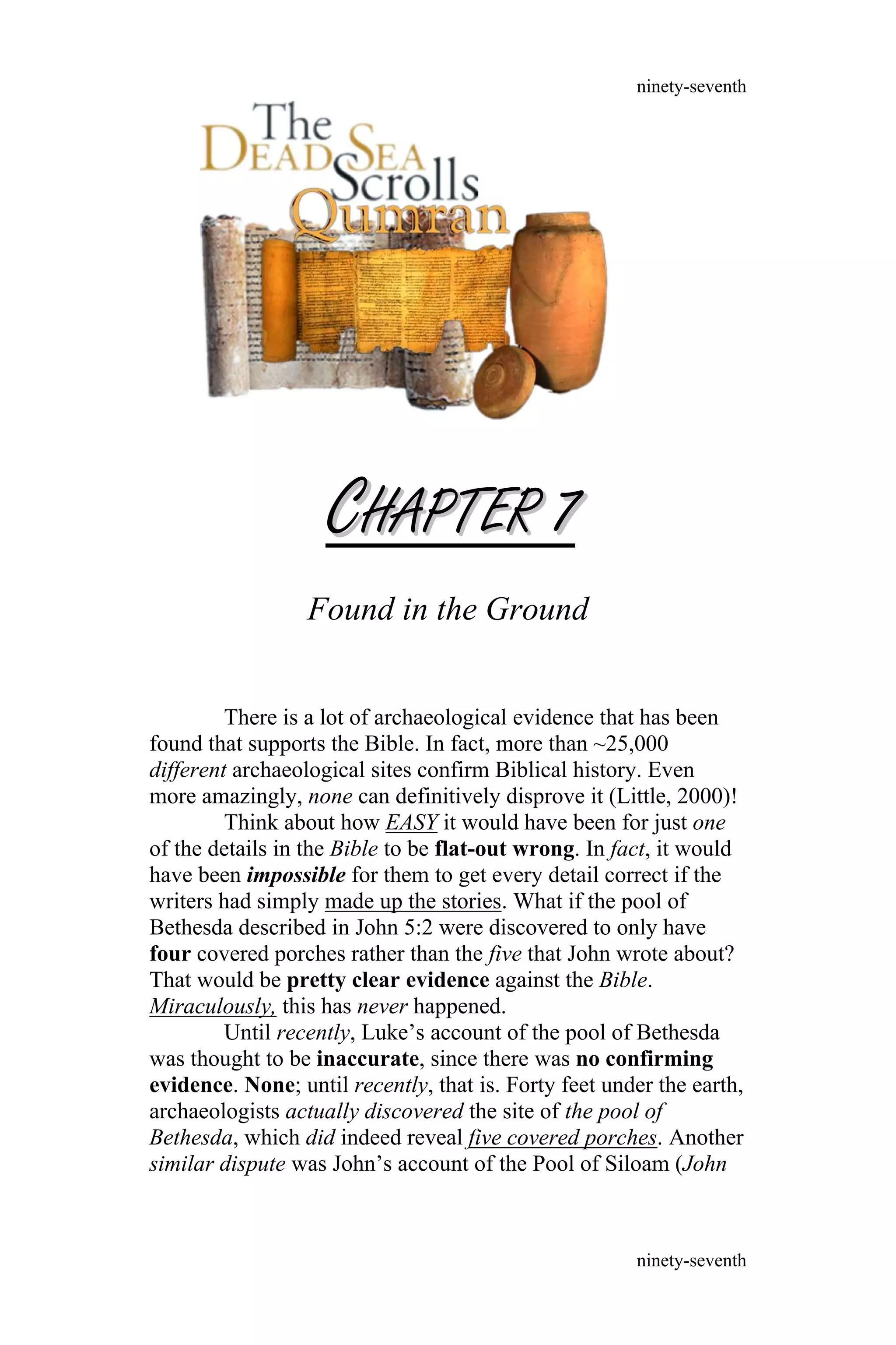 CCHAPTERHAPTER 77
Found in the Ground
There is a lot of archaeological evidence that has been
found that supports the Bible. In fact, more than ~25,000
different archaeological sites confirm Biblical history. Even
more amazingly, none can definitively disprove it (Little, 2000)!
Think about how EASY it would have been for just one
of the details in the Bible to be flat-out wrong. In fact, it would
have been impossible for them to get every detail correct if the
writers had simply made up the stories. What if the pool of
Bethesda described in John 5:2 were discovered to only have
four covered porches rather than the five that John wrote about?
That would be pretty clear evidence against the Bible.
Miraculously, this has never happened.
Until recently, Luke’s account of the pool of Bethesda
was thought to be inaccurate, since there was no confirming
evidence. None; until recently, that is. Forty feet under the earth,
archaeologists actually discovered the site of the pool of
Bethesda, which did indeed reveal five covered porches. Another
similar dispute was John’s account of the Pool of Siloam (John
ninety-seventh
ninety-seventh
 
