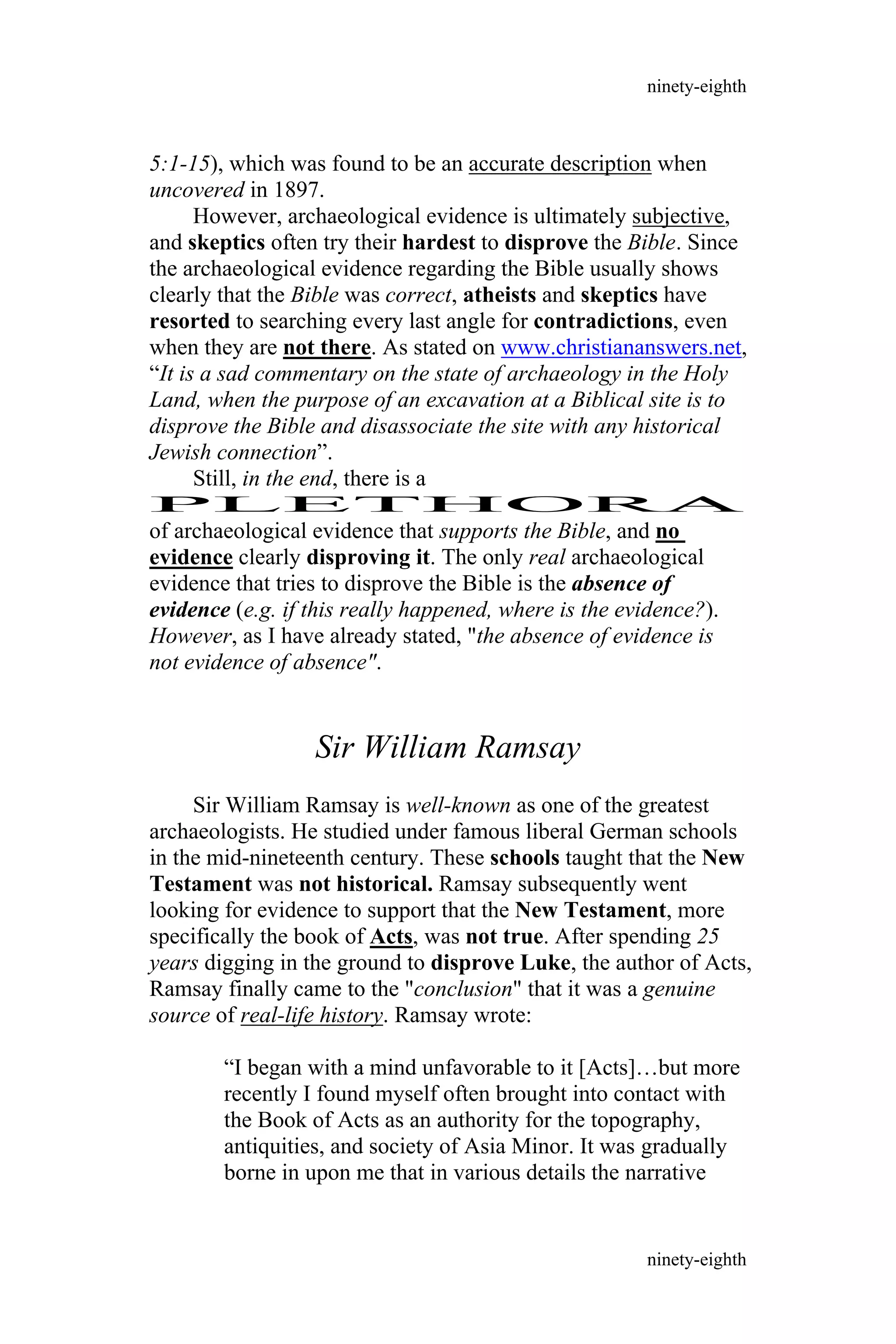 5:1-15), which was found to be an accurate description when
uncovered in 1897.
However, archaeological evidence is ultimately subjective,
and skeptics often try their hardest to disprove the Bible. Since
the archaeological evidence regarding the Bible usually shows
clearly that the Bible was correct, atheists and skeptics have
resorted to searching every last angle for contradictions, even
when they are not there. As stated on www.christiananswers.net,
“It is a sad commentary on the state of archaeology in the Holy
Land, when the purpose of an excavation at a Biblical site is to
disprove the Bible and disassociate the site with any historical
Jewish connection”.
Still, in the end, there is a
PLETHORA
of archaeological evidence that supports the Bible, and no
evidence clearly disproving it. The only real archaeological
evidence that tries to disprove the Bible is the absence of
evidence (e.g. if this really happened, where is the evidence?).
However, as I have already stated, "the absence of evidence is
not evidence of absence".
Sir William Ramsay
Sir William Ramsay is well-known as one of the greatest
archaeologists. He studied under famous liberal German schools
in the mid-nineteenth century. These schools taught that the New
Testament was not historical. Ramsay subsequently went
looking for evidence to support that the New Testament, more
specifically the book of Acts, was not true. After spending 25
years digging in the ground to disprove Luke, the author of Acts,
Ramsay finally came to the "conclusion" that it was a genuine
source of real-life history. Ramsay wrote:
“I began with a mind unfavorable to it [Acts]…but more
recently I found myself often brought into contact with
the Book of Acts as an authority for the topography,
antiquities, and society of Asia Minor. It was gradually
borne in upon me that in various details the narrative
ninety-eighth
ninety-eighth
 