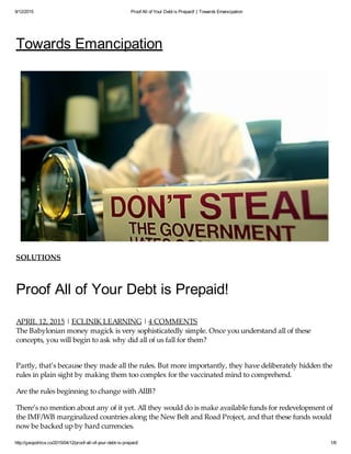 9/12/2015 Proof All of Your Debt is Prepaid! | Towards Emancipation
http://geopolitics.co/2015/04/12/proof-all-of-your-debt-is-prepaid/ 1/8
Towards Emancipation
SOLUTIONS
Proof All of Your Debt is Prepaid!
APRIL 12, 2015 | ECLINIK LEARNING | 4 COMMENTS
The Babylonian money magick is very sophisticatedly simple. Once you understand all of these
concepts, you will begin to ask why did all of us fall for them?
Partly, that’s because they made all the rules. But more importantly, they have deliberately hidden the
rules in plain sight by making them too complex for the vaccinated mind to comprehend.
Are the rules beginning to change with AIIB?
There’s no mention about any of it yet. All they would do is make available funds for redevelopment of
the IMF/WB marginalized countries along the New Belt and Road Project, and that these funds would
now be backed up by hard currencies.
The most deceptive plan would be the December announcement of a Debt Jubilee by the Vatican, the
 