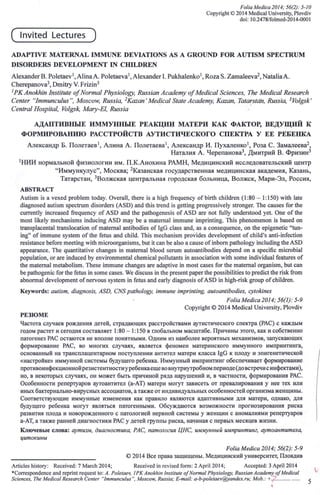 Folia Medica 2014; 56(2): 5-10
Copyright © 2014 Medical University, Plovdiv
doi: 10.2478/folmed-2014-0001
( Invited Lectu res )
ADAPTIVE МAТERNAL IММUNE DEVIATIONS AS А GROUND FOR AUTISM SPECTRUМ
DISORDERS DEVELOPМENТ IN CНILDREN
Alexander В. Poletaev 1, AlinaA. Poletaeva 1, Alexander 1.Pukhalenko 1, Roza S. Zamaleeva2, NataliaA.
Свегерапома', Dmitry У. FrizinЗ
1РК Anokhin Institute 0/Normal Physiology, Russian Academy 0/Medical Sciences, The MedicaZ Research
Center "Тттипсшиз", Moscow, Russia, 2Kazan' MedicaZ State Academy, Kazan, Tatarstan, Russia, 3Volgsk'
Central Hospital, Volgsk, Mary-EZ, Russia с
АДAIIТИВПЫЕ ИММУППЫЕ РЕАКЦИ.Ц МАТЕРИ КАК ФАКТОР, ВЕДУЩИЙ К
ФОРМИРОВAНИIO РАССТРОЙСТВ АУТИСТИЧЕСКОГО СПЕКТРА У ЕЕ РЕБЕНКА
Александр Б. Полетаев ', Алина А. Полетаева', Александр И. Пухаленко ', Роза С. Замалеева/,
Наталия А. Черепановв ', Дмитрий В. Фризин!
'нии нормальной физиологии им. П.КАнохина РАМН, Медицинский исследовательский центр
"Иммункулус", Москва; 2Казанская государственная медицинская академия, Казань,
Татарстан, ЗВолжская центральная городская больница, Волжск, Мари-Эл, Россия,
AВSTRACT
Autism is а vexed problem today. Оуегай, there is а high frequency of birth children (1 :80 - 1:150) with late
diagnosed autism spectrum disorders (ASD) and this trend is getting progressively stronger. Тhe causes for the
currently increased frequency of ASD and the pathogenesis of ASD аге not fully understood yet. Опе of the
most likely mechanisms inducing ASD тау Ье а matemal immune imprinting. Тhis рЬепотепоп is based оп
transplacental translocation of matemal antibodies of IgG class and, as а consequence, оп the epigenetic ''tun-
ing" of immune system of the fetus and child. Тhis mechanism provides development of child's anti-infection
resistance before meeting with microorganisms, but it сап Ье also а cause of inЬоm pathology including the ASD
appearance. Тhe quantitative changes in matemal blood serum autoantibodies depend оп а specific microbial
population, ог are induced Ьу environmental chemical pollutants in association with some individual features of
the matemal metabolism. Тhese immune changes аге adaptive in most cases for the matemal organism, but сan
Ье pathogenic for the fetus in some cases. We discuss in the present рарег the possibilities to predict the risk from
abnormal development of nervous system in fetus and early diagnosis of ASD in high-risk group of children.
Keywords: аийзт, diagnosis, ASD, CNS path%gy, immune imprinting, autoantibodies, cytokines
Folia Medica 2014; 56(1): 5-9
Copyright © 2014 Medical University, Plovdiv
РЕЗЮМЕ
Частота случаев рождения детей, страдающих расстройствами аутисгического спектра (РАС) с каждым
roдом растет и сеroдня составляет 1:80 - 1:150 в глобальном масштабе. Причины этого, как и собственно
патогенез РАС остаются не вполне понятными, Одним из наиболее вероятных механизмов, запускающих
формирование РАС, во многих случаях, является феномен материнскоro иммунноro импринтинга,
основанный на трансплацентарном поступлении антител матери класса IgG к плоду и эпигенетической
«настройке» иммунной системы будущеro ребенка. Иммунный импринтинг обеспечивает формирование
противоинфекционной резистентности у ребенка еще во внутрнутробном периоде (до встречи с инфектами),
но, в некоторых случаях, он может быть причиной ряда варушений и, в частности, формирования РАС.
Особенности репертуаров аутоантител Са-АТ) матери могут зависеть от превалирования у нее тех или
иных бактериально-вирусных ассоциатов, а также от индивидуальных особенностей организма женщины.
Соответствующие иммунные изменения как правило являются адаптивныии для матери, однако, для
будущеro ребенка могут являтъся патогенными. Обсуждаются возможности прогнозирования риска
развития плода и новорожденного с патологией нервной системы у женщин с аномалиями репертуаров
а-АТ, а также ранней диагности:ки РАС у детей группы риска, начиная с первых месяцев жизни.
Ключевые слова: аутuзм, диагностика, РАС, патология ЦНС, иммунный импринтинг, аутоантитела,
цитокины
Folia Medica 2014; 56(2): 5-9
© 2014 Все права защнщены. Медицинский университет, Пловдив
Articles history: Received: 7 March 2014; Received in revised form: 2 April 2014; Accepted: 3 April2014
*Correspondence and reprint request to: А. PoleLaev, 1РК Anokhin [пэипае 0/ Norтal Physiology, Russian Acadeтy 0/ Medical
Sciences, The Medical Research Сетеп "Тттипсшия", Moscow, Russia; E-тail: a-Ь-ро/еLаеv@уаndех.гu; МоЬ.: +7 .
I
;
5
 