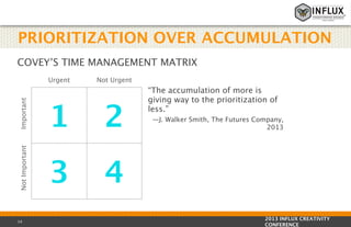 PRIORITIZATION OVER ACCUMULATION
COVEY’S TIME MANAGEMENT MATRIX

Important

Not Urgent

1

2

Not Important

Urgent

3

“The accumulation of more is
giving way to the prioritization of
less.” 

4

14

—J. Walker Smith, The Futures Company,
2013

2013 INFLUX CREATIVITY
CONFERENCE

 