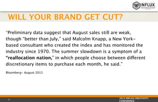 WILL YOUR BRAND GET CUT?
“Preliminary data suggest that August sales still are weak,
though “better than July,” said Malcolm Knapp, a New Yorkbased consultant who created the index and has monitored the
industry since 1970. The summer slowdown is a symptom of a
“reallocation nation,” in which people choose between different
discretionary items to purchase each month, he said.”
Bloomberg- August 2013

15

2013 INFLUX CREATIVITY
CONFERENCE

 