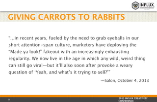 GIVING CARROTS TO RABBITS
“...in recent years, fueled by the need to grab eyeballs in our
short attention-span culture, marketers have deploying the
“Made ya look!” fakeout with an increasingly exhausting
regularity. We now live in the age in which any wild, weird thing
can still go viral—but it’ll also soon after provoke a weary
question of ‘Yeah, and what’s it trying to sell?’” 
—Salon, October 4, 2013

23

2013 INFLUX CREATIVITY
CONFERENCE

 