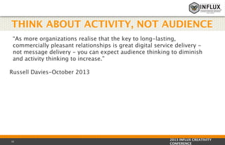 THINK ABOUT ACTIVITY, NOT AUDIENCE
“As more organizations realise that the key to long-lasting,
commercially pleasant relationships is great digital service delivery not message delivery - you can expect audience thinking to diminish
and activity thinking to increase.”
Russell Davies-October 2013

32

2013 INFLUX CREATIVITY
CONFERENCE

 