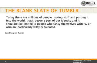 THE BLANK SLATE OF TUMBLR
Today there are millions of people making stuff and putting it
into the world: that's become part of our identity and it
shouldn't be limited to people who fancy themselves writers, or
who are particularly witty or talented.
David Karp on Tumblr

36

2013 INFLUX CREATIVITY
CONFERENCE

 