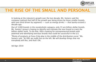 THE RISE OF THE SMALL AND PERSONAL
In looking at the industry's growth over the last decade, Ms. Somers said the
company realized that half of the growth was being driven by those smaller brands,
with one-third driven by segments -- such as energy drinks -- that barely existed a
decade ago.
Out of 3,000 brands in the nonalcoholic category, only 33 are billion-dollar brands.
Ms. Somers' group is hoping to identify and cultivate the next brand to crack the
billion-dollar mark. To do that, VEB is looking for entrepreneurial brands with
potential and identifying overseas brands that could be successful in the U.S.
"Plenty of products at Coca-Cola play in the middle of the distribution curve," Ms.
Somers said. "At VEB, we really live on the left. We will develop things that not
everybody will like, and that's OK.
Ad Age-2010

43

2013 INFLUX CREATIVITY
CONFERENCE

 