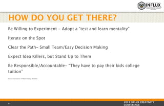 HOW DO YOU GET THERE?
Be Willing to Experiment - Adopt a “test and learn mentality”
Iterate on the Spot
Clear the Path- Small Team/Easy Decision Making
Expect Idea Killers, but Stand Up to Them
Be Responsible/Accountable- “They have to pay their kids college
tuition”
Source: Eliza Esquivel- VP Brand Strategy, Mondelez

61

2013 INFLUX CREATIVITY
CONFERENCE

 