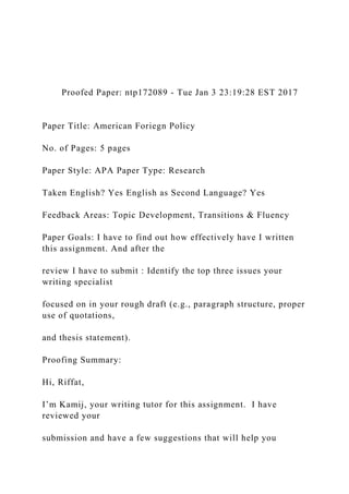 Proofed Paper: ntp172089 - Tue Jan 3 23:19:28 EST 2017
Paper Title: American Foriegn Policy
No. of Pages: 5 pages
Paper Style: APA Paper Type: Research
Taken English? Yes English as Second Language? Yes
Feedback Areas: Topic Development, Transitions & Fluency
Paper Goals: I have to find out how effectively have I written
this assignment. And after the
review I have to submit : Identify the top three issues your
writing specialist
focused on in your rough draft (e.g., paragraph structure, proper
use of quotations,
and thesis statement).
Proofing Summary:
Hi, Riffat,
I’m Kamij, your writing tutor for this assignment. I have
reviewed your
submission and have a few suggestions that will help you
 