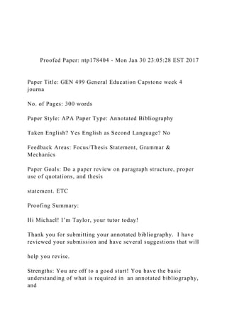 Proofed Paper: ntp178404 - Mon Jan 30 23:05:28 EST 2017
Paper Title: GEN 499 General Education Capstone week 4
journa
No. of Pages: 300 words
Paper Style: APA Paper Type: Annotated Bibliography
Taken English? Yes English as Second Language? No
Feedback Areas: Focus/Thesis Statement, Grammar &
Mechanics
Paper Goals: Do a paper review on paragraph structure, proper
use of quotations, and thesis
statement. ETC
Proofing Summary:
Hi Michael! I’m Taylor, your tutor today!
Thank you for submitting your annotated bibliography. I have
reviewed your submission and have several suggestions that will
help you revise.
Strengths: You are off to a good start! You have the basic
understanding of what is required in an annotated bibliography,
and
 