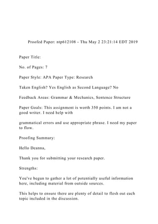 Proofed Paper: ntp612108 - Thu May 2 23:21:14 EDT 2019
Paper Title:
No. of Pages: 7
Paper Style: APA Paper Type: Research
Taken English? Yes English as Second Language? No
Feedback Areas: Grammar & Mechanics, Sentence Structure
Paper Goals: This assignment is worth 350 points. I am not a
good writer. I need help with
grammatical errors and use appropriate phrase. I need my paper
to flow.
Proofing Summary:
Hello Deanna,
Thank you for submitting your research paper.
Strengths:
You've begun to gather a lot of potentially useful information
here, including material from outside sources.
This helps to ensure there are plenty of detail to flesh out each
topic included in the discussion.
 