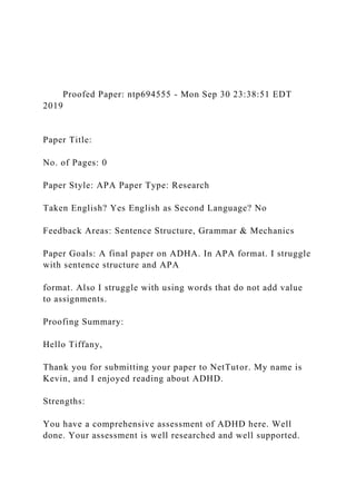 Proofed Paper: ntp694555 - Mon Sep 30 23:38:51 EDT
2019
Paper Title:
No. of Pages: 0
Paper Style: APA Paper Type: Research
Taken English? Yes English as Second Language? No
Feedback Areas: Sentence Structure, Grammar & Mechanics
Paper Goals: A final paper on ADHA. In APA format. I struggle
with sentence structure and APA
format. Also I struggle with using words that do not add value
to assignments.
Proofing Summary:
Hello Tiffany,
Thank you for submitting your paper to NetTutor. My name is
Kevin, and I enjoyed reading about ADHD.
Strengths:
You have a comprehensive assessment of ADHD here. Well
done. Your assessment is well researched and well supported.
 