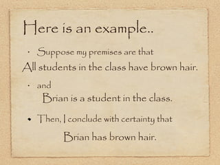 Here is an example.. Suppose my premises are that and Then, I conclude with certainty that All students in the class have brown hair. Brian is a student in the class. Brian has brown hair. 