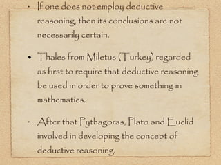 If one does not employ deductive reasoning, then its conclusions are not necessarily certain. Thales from Miletus (Turkey) regarded as first to require that deductive reasoning be used in order to prove something in mathematics.  After that Pythagoras, Plato and Euclid involved in developing the concept of deductive reasoning. 