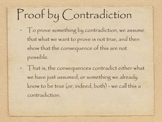 To prove something by contradiction, we assume that what we want to prove is not true, and then show that the consequence of this are not possible. That is, the consequences contradict either what we have just assumed, or something we already know to be true (or, indeed, both) - we call this a contradiction. Proof by Contradiction 
