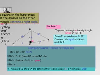 Draw CE perpendicular to BC  Construct CD  equal  to CA and join B to D  Applying Pythagoras’ Theorem to triangle BCD BD 2  = BC 2  + DC 2   (I.47) BD 2  = a 2  + b 2  (since BC = a and DC = b) BD 2  = c 2  (since a 2  + b 2  = c 2   given ) BD = c Triangles BCD and BCA are congruent by (SSS)  ∴ angle  α  is  a right angle  QED Euclid’s Proof of the  Converse  of Pythagoras’ Theorem (I.48) To prove that : If the square on the hypotenuse is equal to the sum of the squares on the other two sides then the triangle  contains a right angle . α To prove that angle  α   is a right angle  Given   c 2  = a 2  + b 2   The Proof b c a C A B E D 