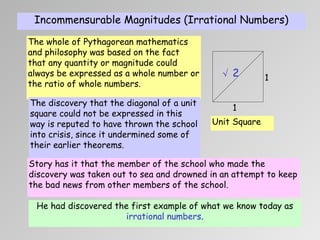 Incommensurable Magnitudes (Irrational Numbers) 1 1 √ 2 The whole of Pythagorean mathematics and philosophy was based on the fact that any quantity or magnitude could always be expressed as a whole number or the ratio of whole numbers. Unit Square The discovery that the  diagonal  of a unit square could not be expressed in this way is reputed to have thrown the school into crisis, since it undermined some of their earlier theorems. Story has it that the member of the school who made the discovery was taken out to sea and drowned in an attempt to keep the bad news from other members of the school. He had discovered the first example of what we know today as  irrational numbers . 