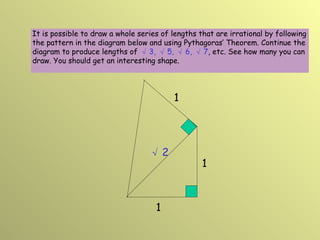 1 1 √ 2 1 It is possible to draw a whole series of lengths that are irrational by following the pattern in the diagram below and using Pythagoras’ Theorem. Continue the diagram to produce lengths of   √ 3,  √ 5,  √ 6,  √ 7 , etc. See how many you can draw. You should get an interesting shape. 