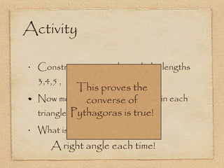 Construct a 3 triangles with the lengths 3,4,5 ,  6,8,10  and 5,12,13. Now measure the biggest angle in each triangle. What is it? Activity A right angle each time! This proves the converse of Pythagoras is true! 