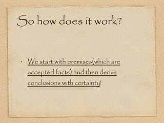 So how does it work? We start with premises(which are accepted facts) and then derive conclusions with certainty ! 