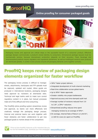 Online proofing for consumer packaged goods




 Packaging review and approval are critical steps in the successful launch of a consumer product. Effective
 package designs communicate a product’s brand identity to consumers. Dimensional package layouts must be
 mechanically precise, because downstream production depends on their accuracy. Food, beverage and
 pharmaceutical products require regulatory and ingredients disclaimers, as well as multilingual versions when products
 are distributed globally. A careful review process ensures all packaging elements come together correctly.




ProofHQ keeps review of packaging design
elements organized for faster workflow
The packaging review process is difficult to manage:               • 56%* faster project delivery
emails, attachments, hardcopies and FTP uploads must               • Integrated development of multi-channel marketing
be captured, updated and routed. When goods are
                                                                   • Real-time collaboration across global teams
produced in international locations, packaging designs
                                                                   • Up to 90%* faster approvals
need   approval     by   reviewers   at    distributed   sites.
                                                                   • Greater visibility into project bottlenecks
Technical and legal teams want to make sure correct
regulatory content is in place, but manual processes               • Approval accuracy and time-stamped audit trail

make all of this difficult and time-consuming.                     • Average number of revisions reduced from 3.9

                                                                     to 2.8*, a 29%* reduction.
The ProofHQ online proofing system streamlines review
                                                                   • Streamlined proofing reduces time spent
and approval, so teams can more effectively and
creatively    manage     the   packaging    design   process.        managing reviews by an average of 59%*.

Internal and external teams can work together with                 • On average, Internal Rate of Return is 4,441%*,

fewer obstacles and faster collaboration to get new                  or $40 for every $1 spent on ProofHQ.
packaged goods to market ahead of the competition.




        *Find out how ProofHQ measures up for marketers like you.
        For the full Intellilink study, download your free whitepaper: www.proofhq.com/roi



             For more information about ProofHQ for Consumer Packaged Goods, visit the www.proofhq.com/cpg
 