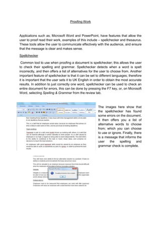 Proofing Work



Applications such as; Microsoft Word and PowerPoint, have features that allow the
user to proof read their work, examples of this include – spellchecker and thesaurus.
These tools allow the user to communicate effectively with the audience, and ensure
that the message is clear and makes sense.

Spellchecker

 Common tool to use when proofing a document is spellchecker; this allows the user
to check their spelling and grammar. Spellchecker detects when a word is spelt
incorrectly, and then offers a list of alternatives for the user to choose from. Another
important feature of spellchecker is that it can be set to different languages; therefore
it is important that the user sets it to UK English in order to obtain the most accurate
results. In addition to just correctly one word, spellchecker can be used to check an
entire document for errors, this can be done by pressing the F7 key, or, on Microsoft
Word, selecting Spelling & Grammar from the review tab.



                                                         The images here show that
                                                         the spellchecker has found
                                                         some errors on the document.
                                                         It then offers you a list of
                                                         alternative words to choose
                                                         from; which you can choose
                                                         to use or ignore. Finally, there
                                                         is a message that informs the
                                                         user     the   spelling      and
                                                         grammar check is complete.
 