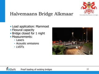 13Proof loading of existing bridges
Halvemaans Bridge Alkmaar
• Load application: Mammoet
• Flexural capacity
• Bridge closed for 1 night
• Measurements:
• Lasers
• Acoustic emissions
• LVDTs
 