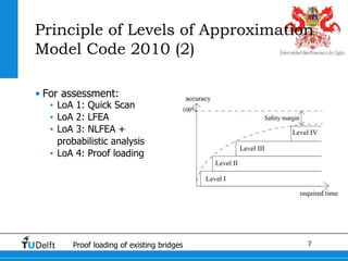 7Proof loading of existing bridges
Principle of Levels of Approximation
Model Code 2010 (2)
• For assessment:
• LoA 1: Quick Scan
• LoA 2: LFEA
• LoA 3: NLFEA +
probabilistic analysis
• LoA 4: Proof loading
 
