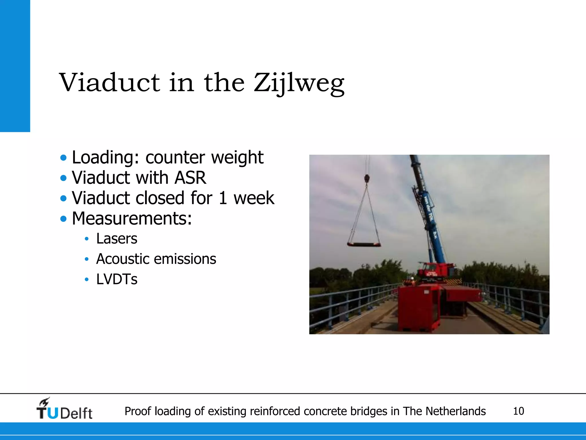 10Proof loading of existing reinforced concrete bridges in The Netherlands
Viaduct in the Zijlweg
• Loading: counter weight
• Viaduct with ASR
• Viaduct closed for 1 week
• Measurements:
• Lasers
• Acoustic emissions
• LVDTs
 