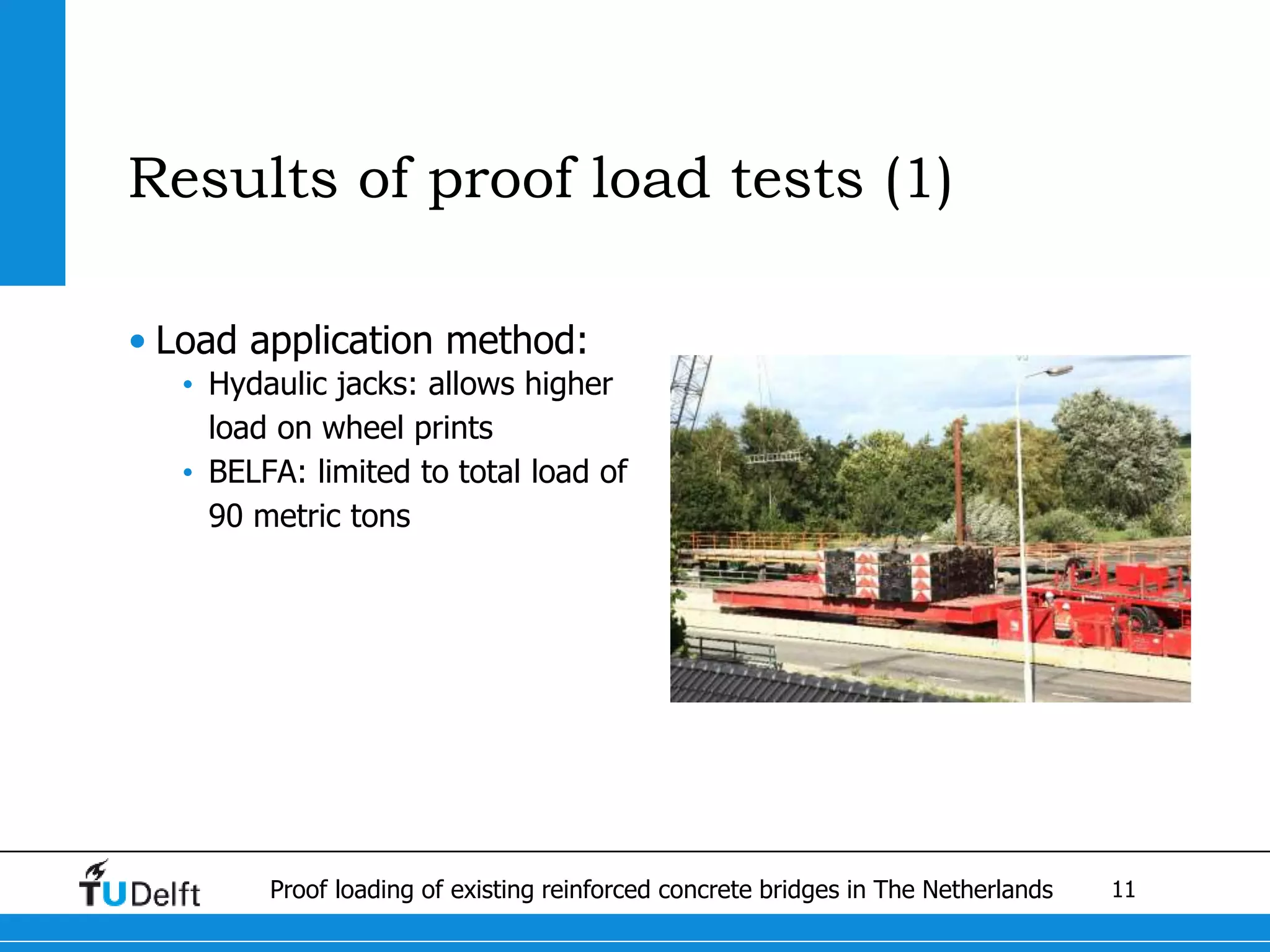 11Proof loading of existing reinforced concrete bridges in The Netherlands
Results of proof load tests (1)
• Load application method:
• Hydaulic jacks: allows higher
load on wheel prints
• BELFA: limited to total load of
90 metric tons
 