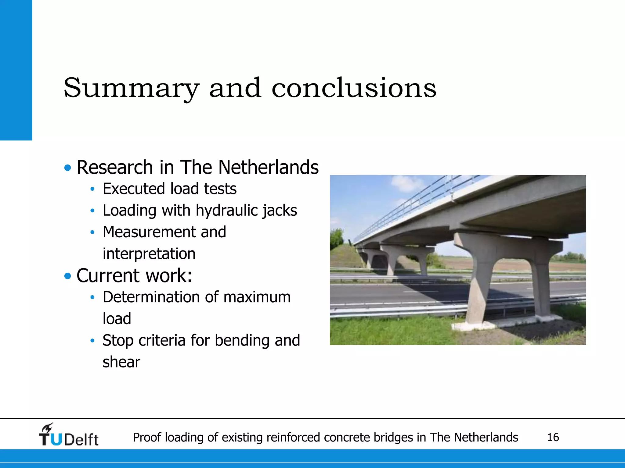 16Proof loading of existing reinforced concrete bridges in The Netherlands
Summary and conclusions
• Research in The Netherlands
• Executed load tests
• Loading with hydraulic jacks
• Measurement and
interpretation
• Current work:
• Determination of maximum
load
• Stop criteria for bending and
shear
 