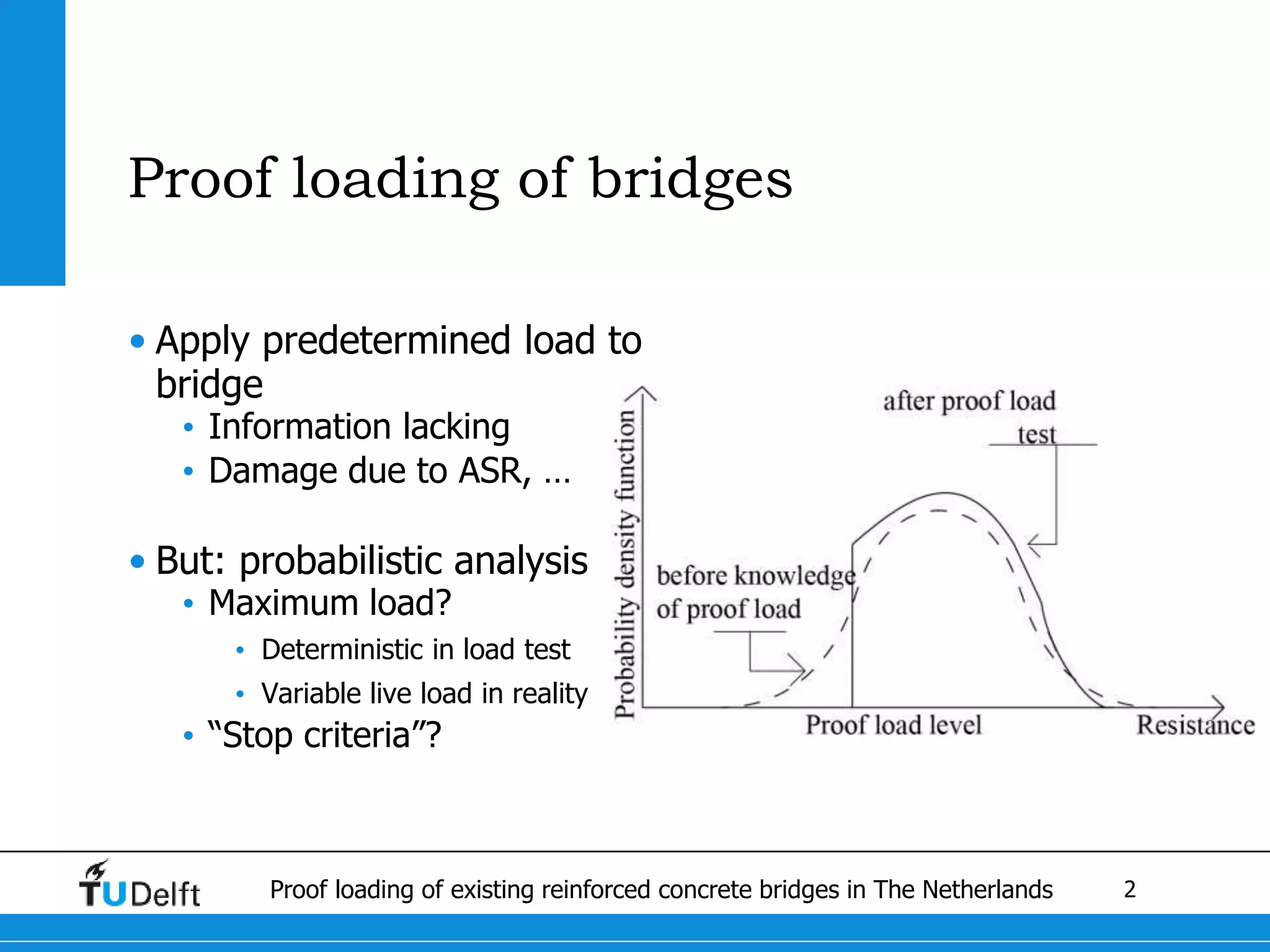 2Proof loading of existing reinforced concrete bridges in The Netherlands
Proof loading of bridges
• Apply predetermined load to
bridge
• Information lacking
• Damage due to ASR, …
• But: probabilistic analysis
• Maximum load?
• Deterministic in load test
• Variable live load in reality
• “Stop criteria”?
 