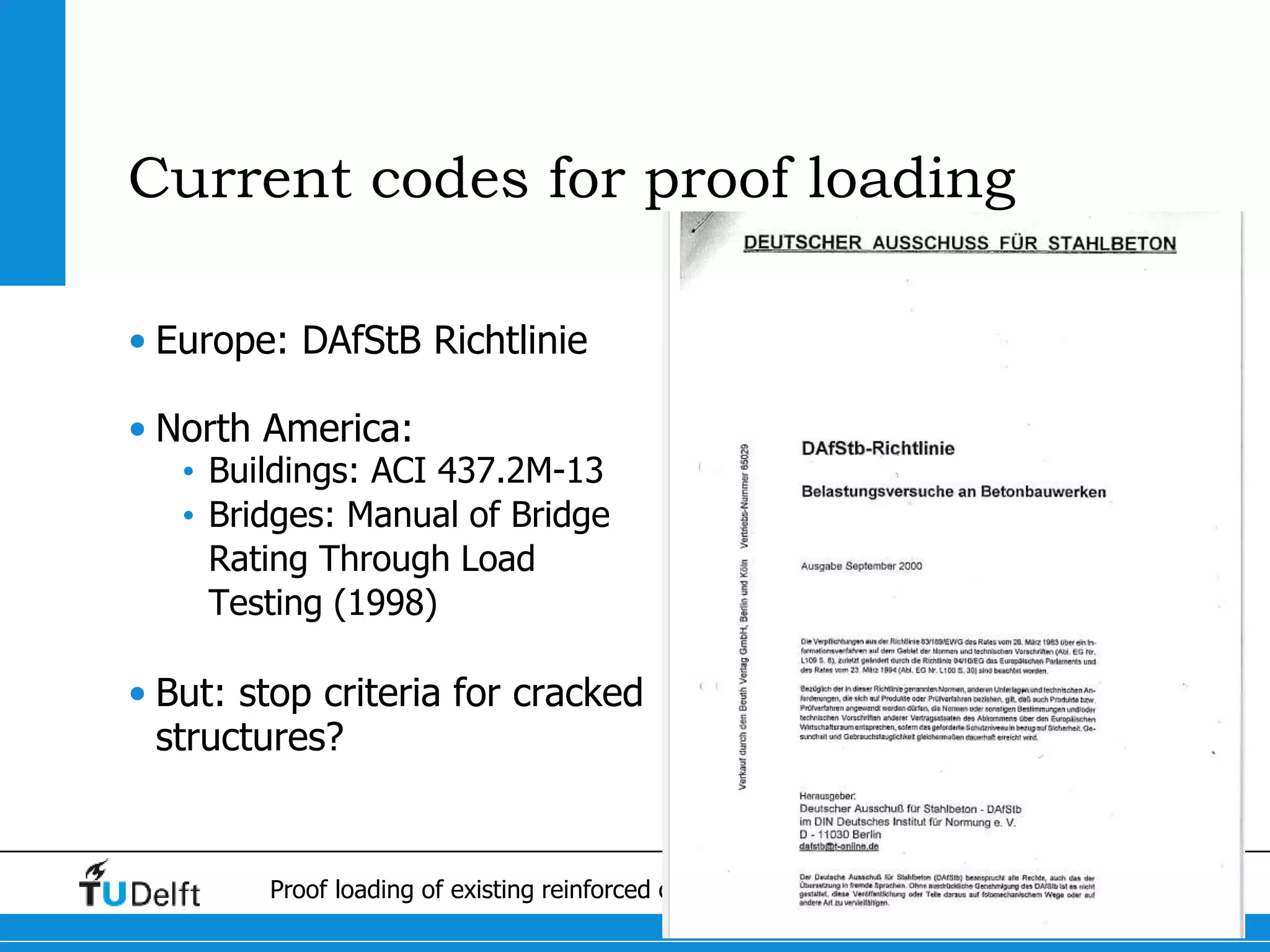 3Proof loading of existing reinforced concrete bridges in The Netherlands
Current codes for proof loading
• Europe: DAfStB Richtlinie
• North America:
• Buildings: ACI 437.2M-13
• Bridges: Manual of Bridge
Rating Through Load
Testing (1998)
• But: stop criteria for cracked
structures?
 