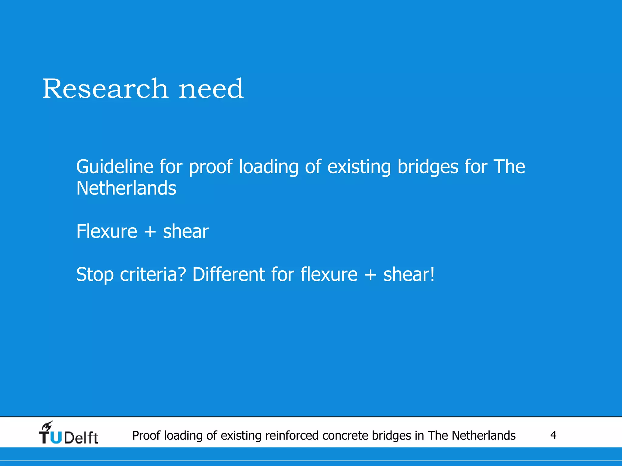 4Proof loading of existing reinforced concrete bridges in The Netherlands
Research need
• Guideline for proof loading of existing bridges for The
Netherlands
• Flexure + shear
• Stop criteria? Different for flexure + shear!
 