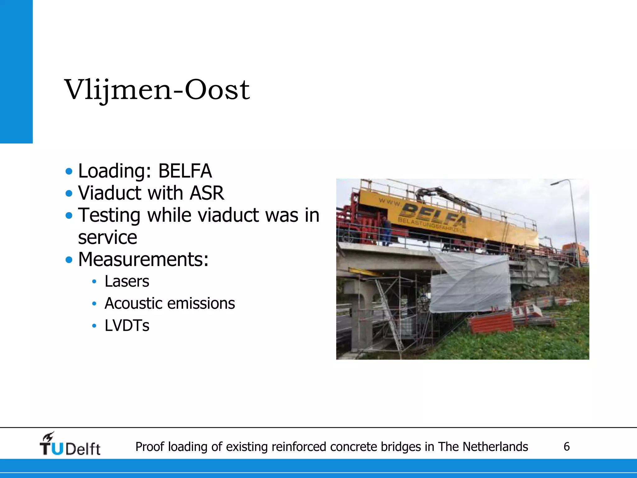 6Proof loading of existing reinforced concrete bridges in The Netherlands
Vlijmen-Oost
• Loading: BELFA
• Viaduct with ASR
• Testing while viaduct was in
service
• Measurements:
• Lasers
• Acoustic emissions
• LVDTs
 