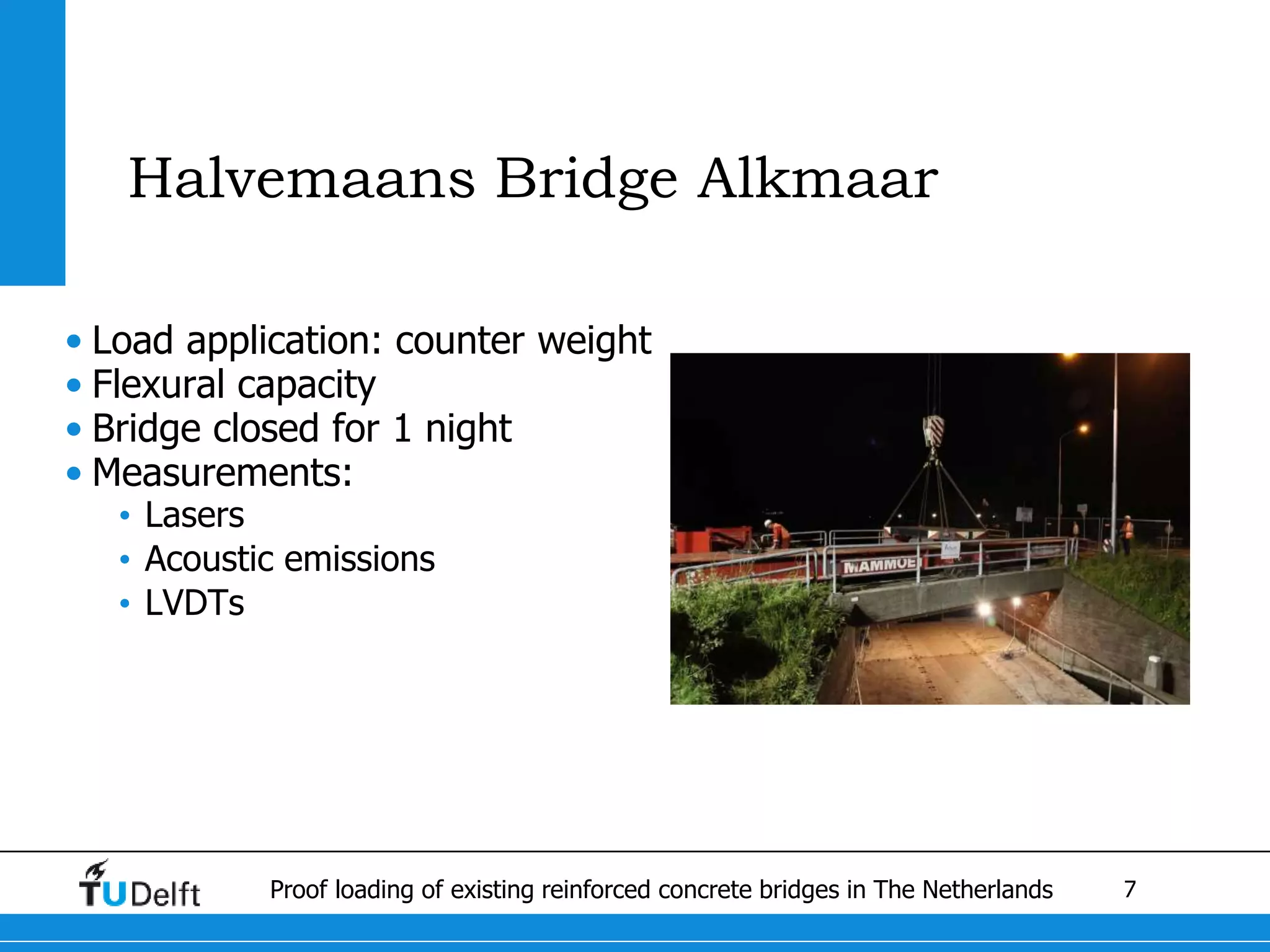 7Proof loading of existing reinforced concrete bridges in The Netherlands
Halvemaans Bridge Alkmaar
• Load application: counter weight
• Flexural capacity
• Bridge closed for 1 night
• Measurements:
• Lasers
• Acoustic emissions
• LVDTs
 