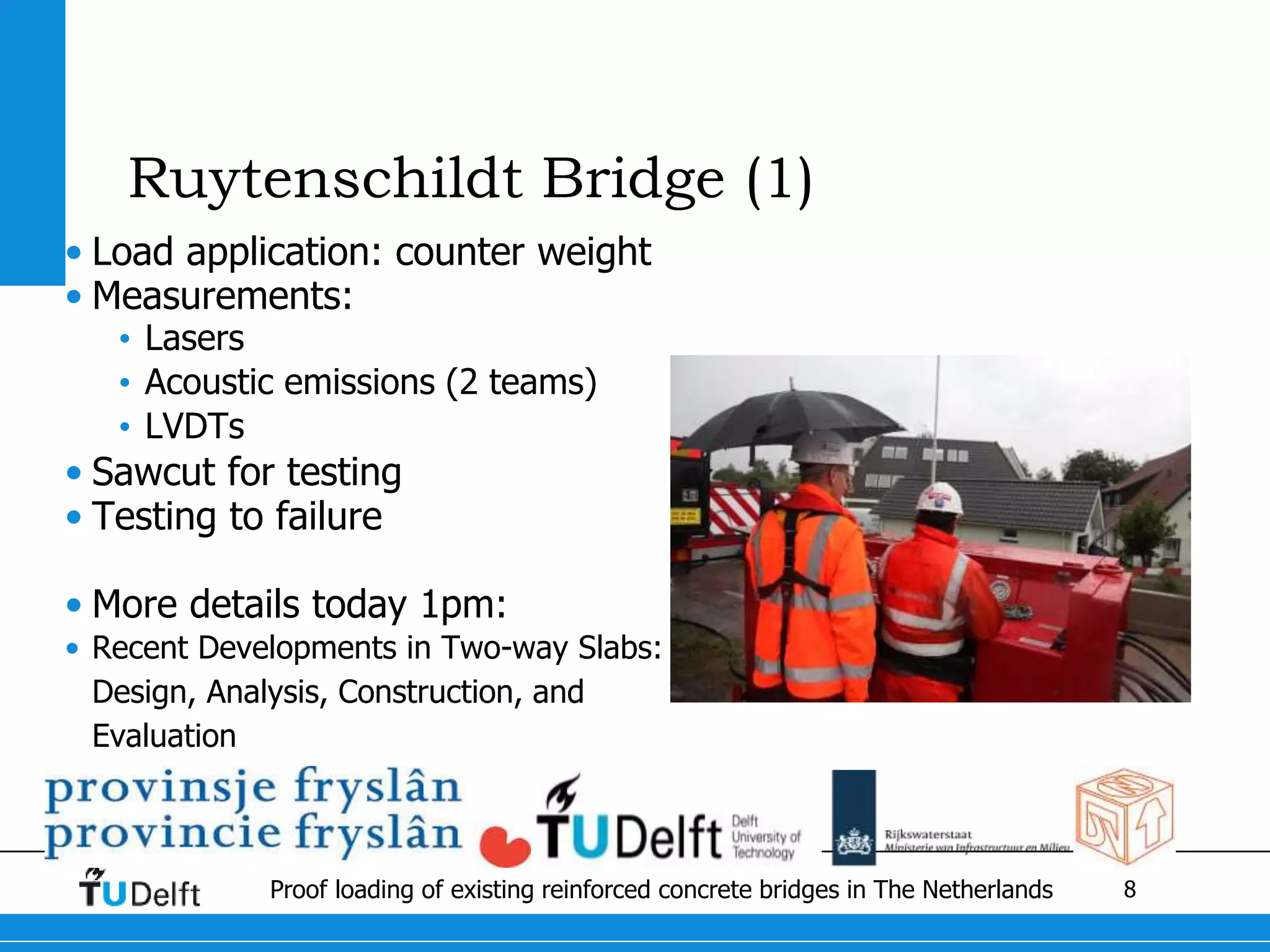 8Proof loading of existing reinforced concrete bridges in The Netherlands
Ruytenschildt Bridge (1)
• Load application: counter weight
• Measurements:
• Lasers
• Acoustic emissions (2 teams)
• LVDTs
• Sawcut for testing
• Testing to failure
• More details today 1pm:
• Recent Developments in Two-way Slabs:
Design, Analysis, Construction, and
Evaluation
 