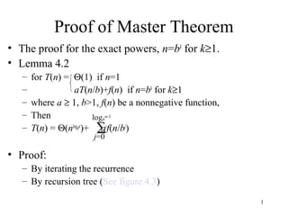 1
Proof of Master Theorem
• The proof for the exact powers, n=bk
for k≥1.
• Lemma 4.2
– for T(n) = Θ(1) if n=1
– aT(n/b)+f(n) if n=bk
for k≥1
– where a ≥ 1, b>1, f(n) be a nonnegative function,
– Then
– T(n) = Θ(nlogba
)+ aj
f(n/bj
)
• Proof:
– By iterating the recurrence
– By recursion tree (See figure 4.3)
∑
j=0
logb
n-1
 