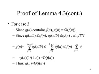 6
Proof of Lemma 4.3(cont.)
• For case 3:
– Since g(n) contains f(n), g(n) = Ω(f(n))
– Since af(n/b) ≤cf(n), aj
f(n/bj
) ≤cj
f(n) , why???
– g(n)= aj
f(n/bj
) ≤ cj
f(n) ≤ f(n) cj
– =f(n)(1/(1-c)) =O(f(n))
– Thus, g(n)=Θ(f(n))
∑
j=0
logb
n-1
∑
j=0
logb
n-1
∑
j=0
∞
 