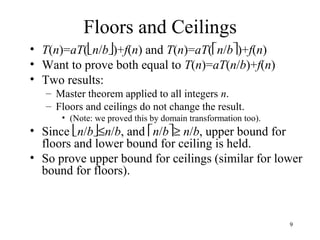 9
Floors and Ceilings
• T(n)=aT(n/b)+f(n) and T(n)=aT(n/b)+f(n)
• Want to prove both equal to T(n)=aT(n/b)+f(n)
• Two results:
– Master theorem applied to all integers n.
– Floors and ceilings do not change the result.
• (Note: we proved this by domain transformation too).
• Since n/b≤n/b, and n/b≥ n/b, upper bound for
floors and lower bound for ceiling is held.
• So prove upper bound for ceilings (similar for lower
bound for floors).
 