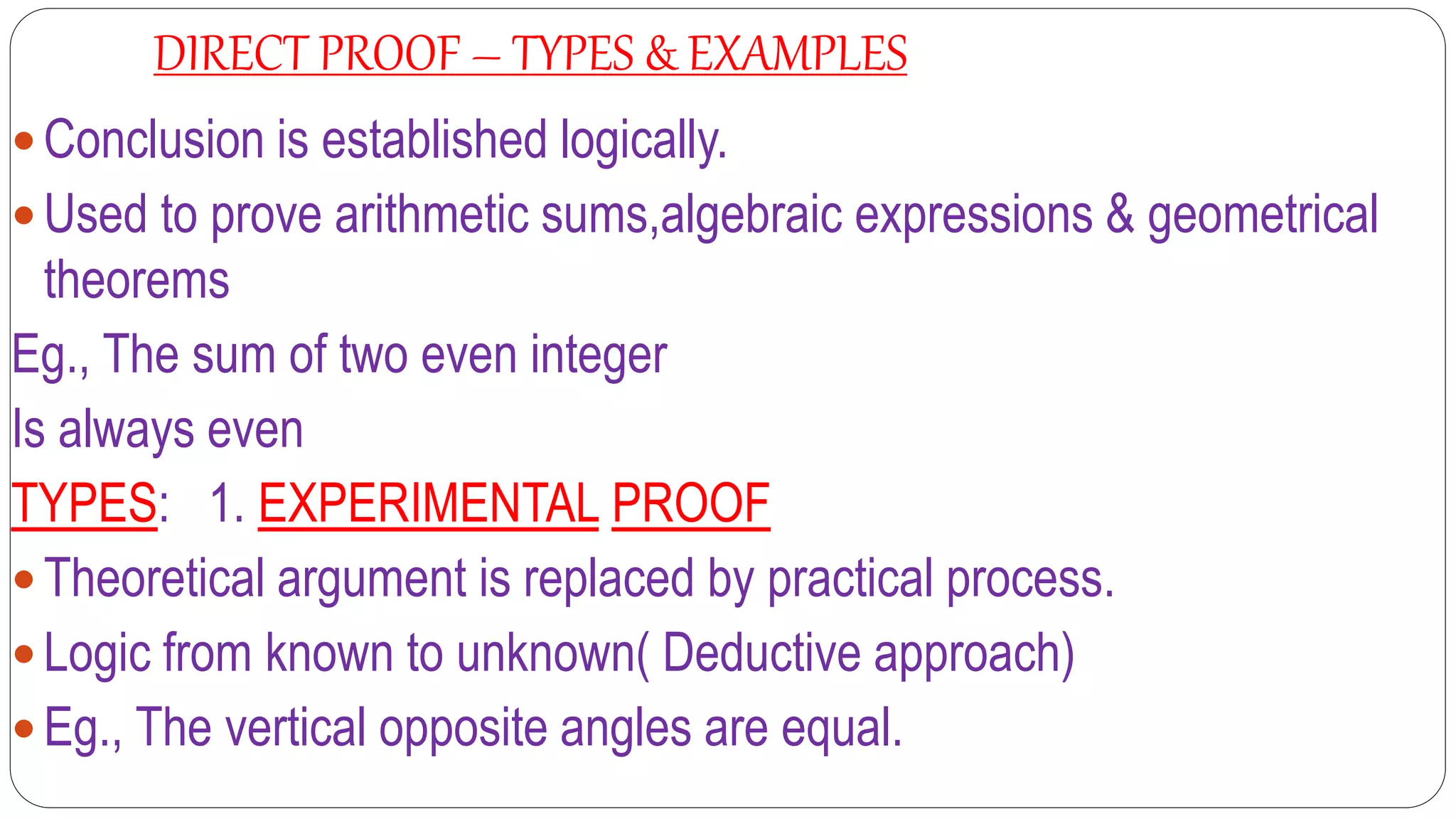 DIRECT PROOF – TYPES & EXAMPLES
 Conclusion is established logically.
 Used to prove arithmetic sums,algebraic expressions & geometrical
theorems
Eg., The sum of two even integer
Is always even
TYPES: 1. EXPERIMENTAL PROOF
 Theoretical argument is replaced by practical process.
 Logic from known to unknown( Deductive approach)
 Eg., The vertical opposite angles are equal.
 